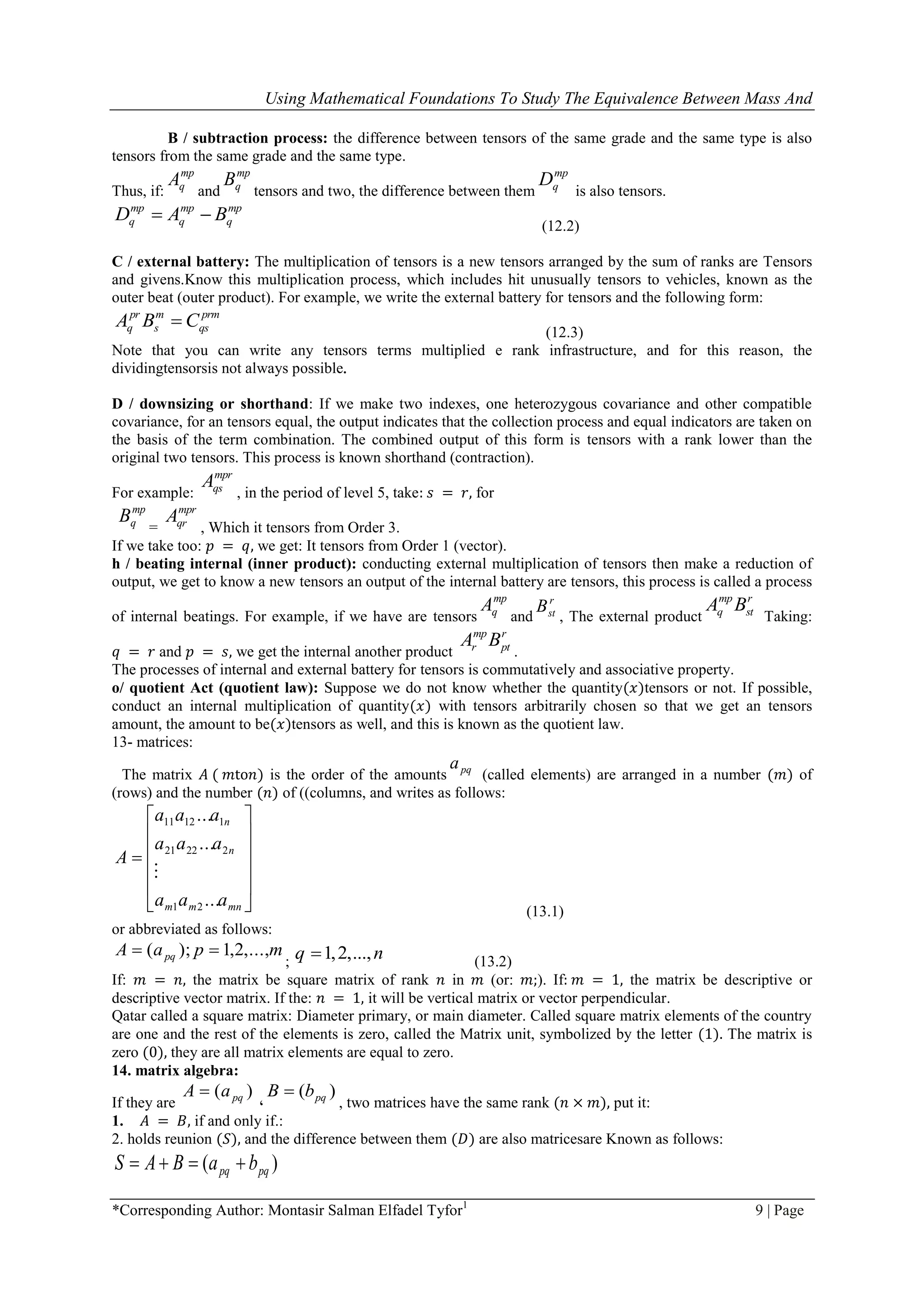 Using Mathematical Foundations To Study The Equivalence Between Mass And
*Corresponding Author: Montasir Salman Elfadel Tyfor1
9 | Page
B / subtraction process: the difference between tensors of the same grade and the same type is also
tensors from the same grade and the same type.
Thus, if:
mp
qA
and
mp
qB
tensors and two, the difference between them
mp
qD
is also tensors.
mp
q
mp
q
mp
q BAD 
(12.2)
C / external battery: The multiplication of tensors is a new tensors arranged by the sum of ranks are Tensors
and givens.Know this multiplication process, which includes hit unusually tensors to vehicles, known as the
outer beat (outer product). For example, we write the external battery for tensors and the following form:
prm
qs
m
s
pr
q CBA 
(12.3)
Note that you can write any tensors terms multiplied e rank infrastructure, and for this reason, the
dividingtensorsis not always possible.
D / downsizing or shorthand: If we make two indexes, one heterozygous covariance and other compatible
covariance, for an tensors equal, the output indicates that the collection process and equal indicators are taken on
the basis of the term combination. The combined output of this form is tensors with a rank lower than the
original two tensors. This process is known shorthand (contraction).
For example:
mpr
qsA
, in the period of level 5, take: 𝑠 = 𝑟, for
mp
qB
=
mpr
qrA
, Which it tensors from Order 3.
If we take too: 𝑝 = 𝑞, we get: It tensors from Order 1 (vector).
h / beating internal (inner product): conducting external multiplication of tensors then make a reduction of
output, we get to know a new tensors an output of the internal battery are tensors, this process is called a process
of internal beatings. For example, if we have are tensors
mp
qA
and
r
stB
, The external product
r
st
mp
q BA
Taking:
𝑞 = 𝑟 and 𝑝 = 𝑠, we get the internal another product
r
pt
mp
r BA
.
The processes of internal and external battery for tensors is commutatively and associative property.
o/ quotient Act (quotient law): Suppose we do not know whether the quantity(𝑥)tensors or not. If possible,
conduct an internal multiplication of quantity(𝑥) with tensors arbitrarily chosen so that we get an tensors
amount, the amount to be(𝑥)tensors as well, and this is known as the quotient law.
13- matrices:
The matrix 𝐴 ( 𝑚to𝑛) is the order of the amounts pqa
(called elements) are arranged in a number (𝑚) of
(rows) and the number (𝑛) of ((columns, and writes as follows:













mnmm
n
n
aaa
aaa
aaa
A
...
...
...
21
22221
11211

(13.1)
or abbreviated as follows:
mpaA pq ,...,2,1);( 
; 1,2,...,q n (13.2)
If: 𝑚 = 𝑛, the matrix be square matrix of rank 𝑛 in 𝑚 (or: 𝑚;). If: 𝑚 = 1, the matrix be descriptive or
descriptive vector matrix. If the: 𝑛 = 1, it will be vertical matrix or vector perpendicular.
Qatar called a square matrix: Diameter primary, or main diameter. Called square matrix elements of the country
are one and the rest of the elements is zero, called the Matrix unit, symbolized by the letter (1). The matrix is
zero (0), they are all matrix elements are equal to zero.
14. matrix algebra:
If they are
)( pqaA 
،
)( pqbB 
, two matrices have the same rank (𝑛 × 𝑚), put it:
1. 𝐴 = 𝐵, if and only if.:
2. holds reunion (𝑆), and the difference between them (𝐷) are also matricesare Known as follows:
)( pqpq baBAS 
 
