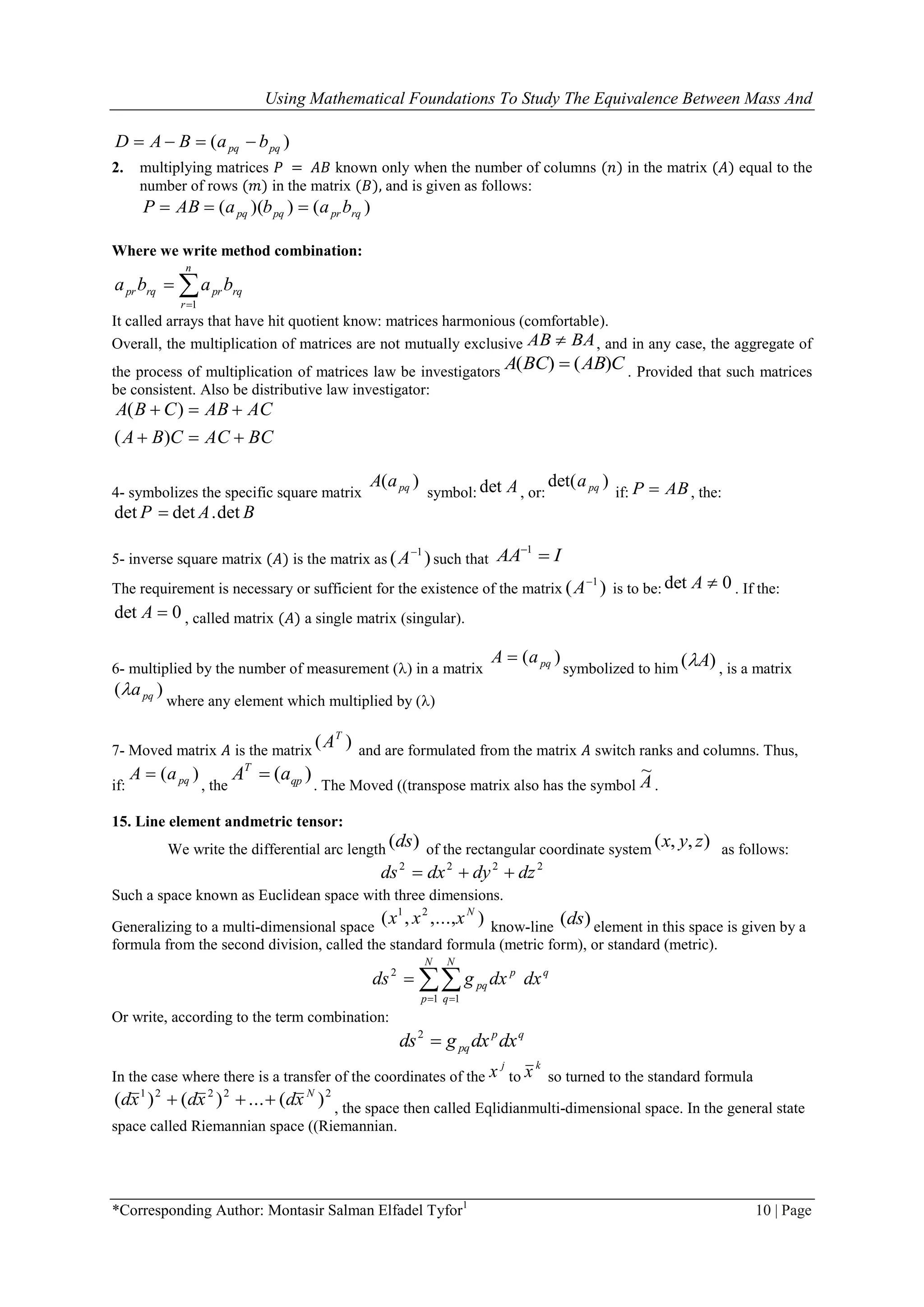 Using Mathematical Foundations To Study The Equivalence Between Mass And
*Corresponding Author: Montasir Salman Elfadel Tyfor1
10 | Page
)( pqpq baBAD 
2. multiplying matrices 𝑃 = 𝐴𝐵 known only when the number of columns (𝑛) in the matrix (𝐴) equal to the
number of rows (𝑚) in the matrix (𝐵), and is given as follows:
)())(( rqprpqpq babaABP 
Where we write method combination:


n
r
rqprrqpr baba
1
It called arrays that have hit quotient know: matrices harmonious (comfortable).
Overall, the multiplication of matrices are not mutually exclusive BAAB  , and in any case, the aggregate of
the process of multiplication of matrices law be investigators CABBCA )()(  . Provided that such matrices
be consistent. Also be distributive law investigator:
BCACCBA
ACABCBA


)(
)(
4- symbolizes the specific square matrix
)( pqaA
symbol: Adet , or:
)det( pqa
if: ABP  , the:
det det .detP A B
5- inverse square matrix (𝐴) is the matrix as )( 1
A such that IAA 1
The requirement is necessary or sufficient for the existence of the matrix )( 1
A is to be: 0det A . If the:
0det A , called matrix (𝐴) a single matrix (singular .(
6- multiplied by the number of measurement () in a matrix
)( pqaA 
symbolized to him )( A , is a matrix
)( pqa
where any element which multiplied by ()
7- Moved matrix 𝐴 is the matrix
)( T
A and are formulated from the matrix 𝐴 switch ranks and columns. Thus,
if:
)( pqaA 
, the
)( qp
T
aA 
. The Moved ((transpose matrix also has the symbol A
~
.
15. Line element andmetric tensor:
We write the differential arc length )(ds of the rectangular coordinate system ),,( zyx as follows:
2222
dzdydxds 
Such a space known as Euclidean space with three dimensions.
Generalizing to a multi-dimensional space
),...,,( 21 N
xxx know-line )(ds element in this space is given by a
formula from the second division, called the standard formula (metric form), or standard (metric).
 

N
p
N
q
qp
pq dxdxgds
1 1
2
Or write, according to the term combination:
qp
pq dxdxgds 2
In the case where there is a transfer of the coordinates of the
j
x to
k
x so turned to the standard formula
22221
)(...)()( N
xdxdxd  , the space then called Eqlidianmulti-dimensional space. In the general state
space called Riemannian space ((Riemannian.
 