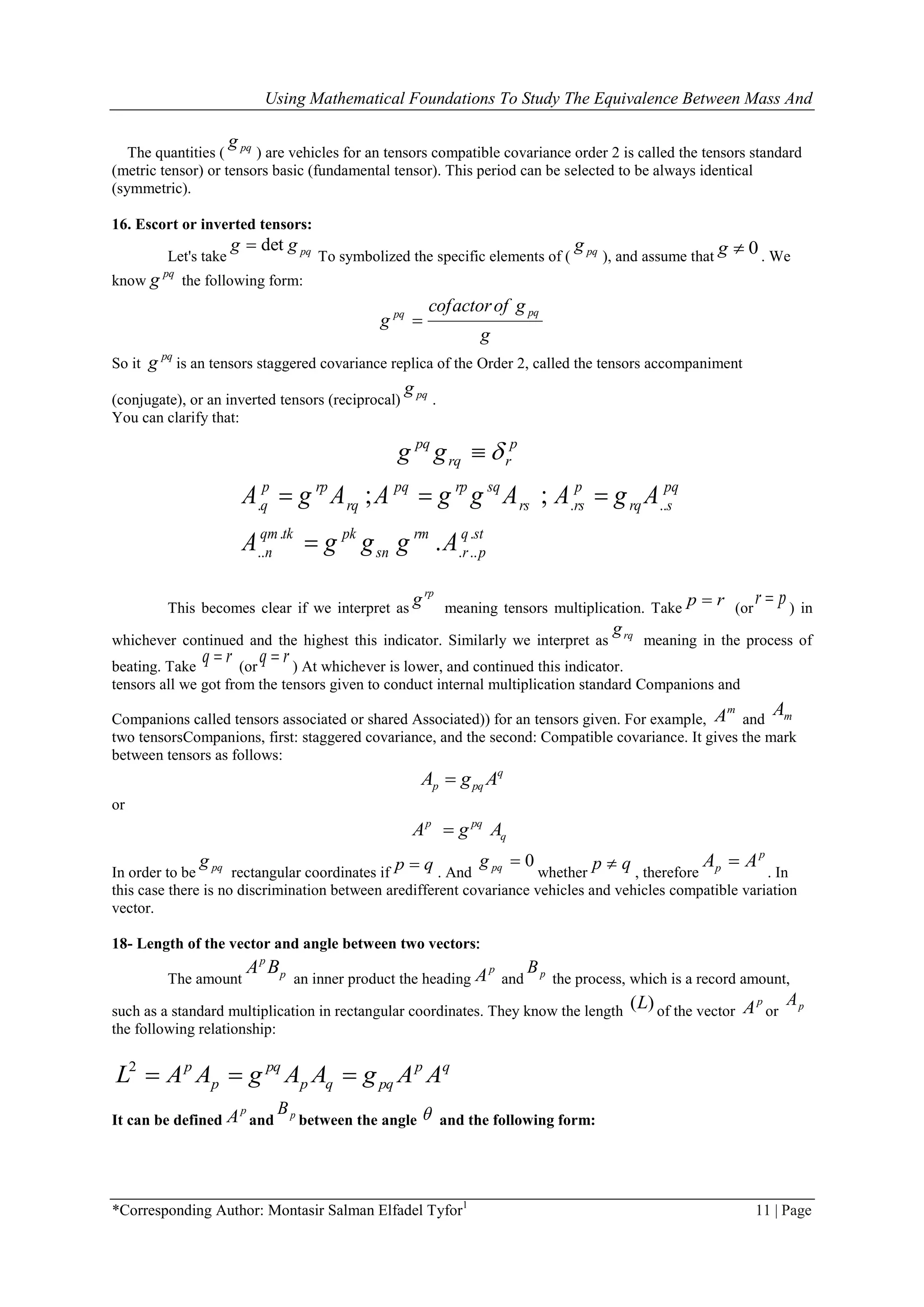 Using Mathematical Foundations To Study The Equivalence Between Mass And
*Corresponding Author: Montasir Salman Elfadel Tyfor1
11 | Page
The quantities ( pqg
) are vehicles for an tensors compatible covariance order 2 is called the tensors standard
(metric tensor) or tensors basic (fundamental tensor). This period can be selected to be always identical
(symmetric).
16. Escort or inverted tensors:
Let's take pqgg det
To symbolized the specific elements of ( pqg
), and assume that 0g . We
know
pq
g the following form:
g
gofcofactor
g
pqpq

So it
pq
g is an tensors staggered covariance replica of the Order 2, called the tensors accompaniment
(conjugate), or an inverted tensors (reciprocal( pqg
.
You can clarify that:
p
rrq
pq
gg 
. . ..
. .
.. . ..
; ;
.
p rp pq rp sq p pq
q rq rs rs rq s
qm tk pk rm q st
n sn r p
A g A A g g A A g A
A g g g A
  

This becomes clear if we interpret as
rp
g meaning tensors multiplication. Take rp  (or
pr  ) in
whichever continued and the highest this indicator. Similarly we interpret as rqg
meaning in the process of
beating. Take
rq  (or
rq  ) At whichever is lower, and continued this indicator.
tensors all we got from the tensors given to conduct internal multiplication standard Companions and
Companions called tensors associated or shared Associated)) for an tensors given. For example,
m
A and mA
two tensorsCompanions, first: staggered covariance, and the second: Compatible covariance. It gives the mark
between tensors as follows:
q
pqp AgA 
or
q
pqp
AgA 
In order to be pqg
rectangular coordinates if
qp  . And
0pqg
whether
qp  , therefore
p
p AA 
. In
this case there is no discrimination between aredifferent covariance vehicles and vehicles compatible variation
vector.
18- Length of the vector and angle between two vectors:
The amount p
p
BA
an inner product the heading
p
A and pB
the process, which is a record amount,
such as a standard multiplication in rectangular coordinates. They know the length )(L of the vector
p
A or pA
the following relationship:
qp
pqqp
pq
p
p
AAgAAgAAL 2
It can be defined
p
A and pB
between the angle  and the following form:
 