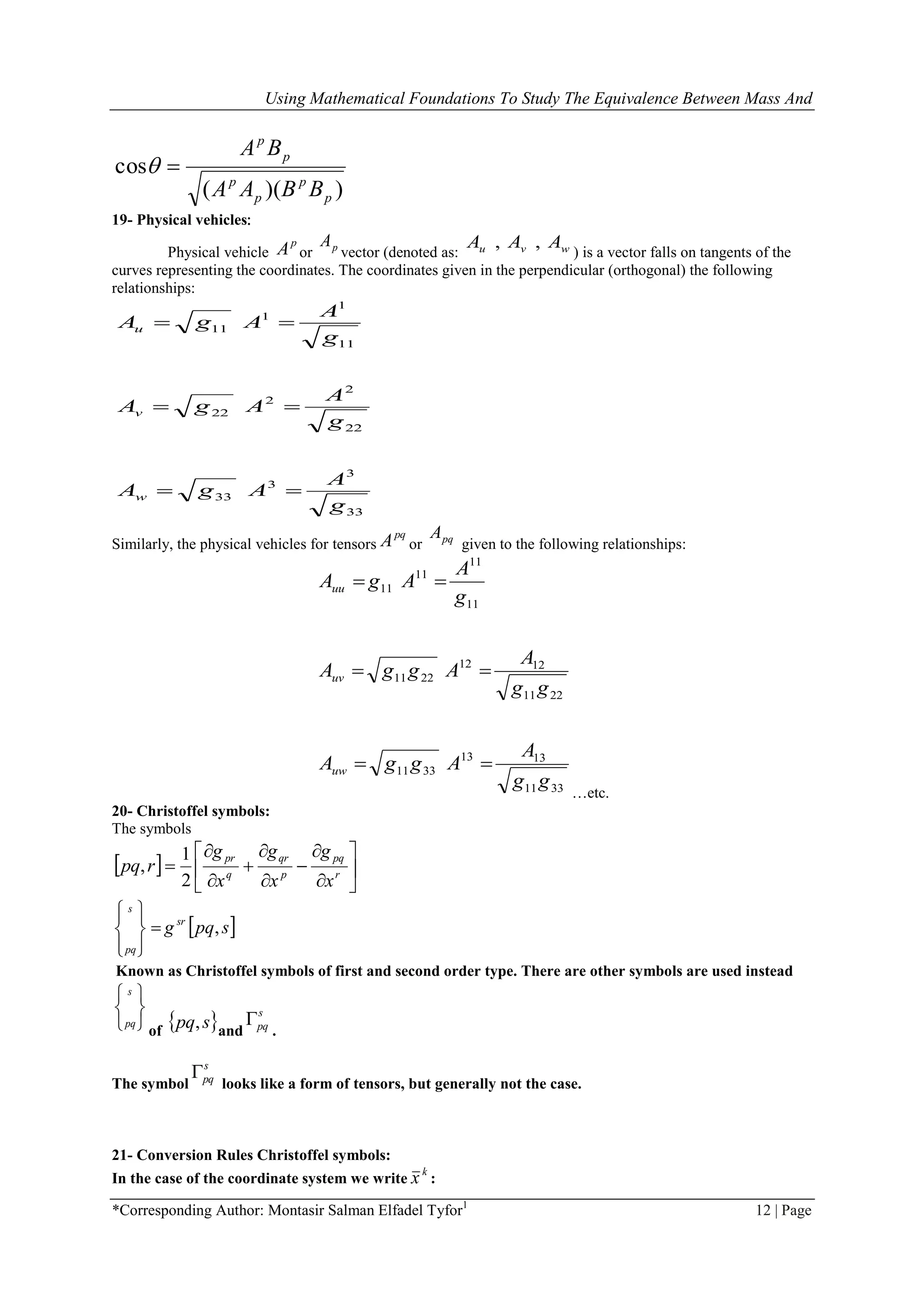 Using Mathematical Foundations To Study The Equivalence Between Mass And
*Corresponding Author: Montasir Salman Elfadel Tyfor1
12 | Page
))((
cos
p
p
p
p
p
p
BBAA
BA

19- Physical vehicles:
Physical vehicle
p
A or pA
vector (denoted as: wvu AAA ,,
) is a vector falls on tangents of the
curves representing the coordinates. The coordinates given in the perpendicular (orthogonal) the following
relationships:
33
3
3
33
22
2
2
22
11
1
1
11
g
A
AgA
g
A
AgA
g
A
AgA
w
v
u



Similarly, the physical vehicles for tensors
pq
A or pqA
given to the following relationships:
3311
1313
3311
2211
1212
2211
11
11
11
11
gg
A
AggA
gg
A
AggA
g
A
AgA
uw
uv
uu



…etc.
20- Christoffel symbols:
The symbols
  













 r
pq
p
qr
q
pr
x
g
x
g
x
g
rpq
2
1
,
 spqg sr
s
pq
,








Known as Christoffel symbols of first and second order type. There are other symbols are used instead





 s
pq
of
 spq, and
s
pq
.
The symbol
s
pq
looks like a form of tensors, but generally not the case.
21- Conversion Rules Christoffel symbols:
In the case of the coordinate system we write
k
x :
 