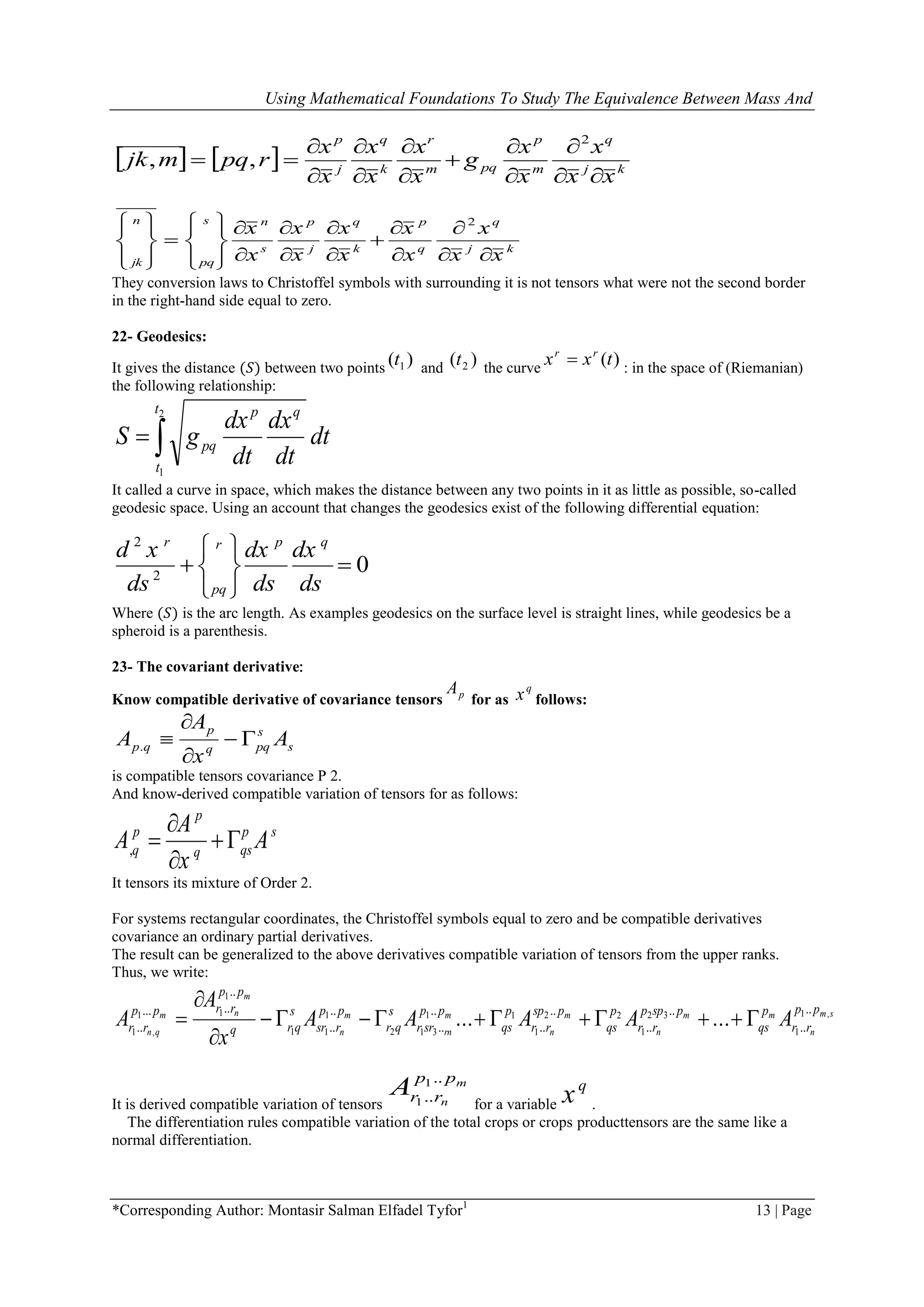 Using Mathematical Foundations To Study The Equivalence Between Mass And
*Corresponding Author: Montasir Salman Elfadel Tyfor1
13 | Page
    kj
q
m
p
pqm
r
k
q
j
p
xx
x
x
x
g
x
x
x
x
x
x
rpqmjk












2
,,
kj
q
q
p
k
q
j
p
s
ns
pq
n
jk xx
x
x
x
x
x
x
x
x
x



























 2
They conversion laws to Christoffel symbols with surrounding it is not tensors what were not the second border
in the right-hand side equal to zero.
22- Geodesics:
It gives the distance (𝑆) between two points
)( 1t and )( 2t the curve
)(txx rr
 : in the space of (Riemanian)
the following relationship:
dt
dt
dx
dt
dx
gS
t
t
qp
pq
2
1
It called a curve in space, which makes the distance between any two points in it as little as possible, so-called
geodesic space. Using an account that changes the geodesics exist of the following differential equation:
2
2
0
r p qr
pq
d x dx dx
ds ds ds
 
  
 
Where (𝑆) is the arc length. As examples geodesics on the surface level is straight lines, while geodesics be a
spheroid is a parenthesis.
23- The covariant derivative:
Know compatible derivative of covariance tensors pA
for as
q
x follows:
s
s
pqq
p
qp A
x
A
A 


.
is compatible tensors covariance P 2.
And know-derived compatible variation of tensors for as follows:
,
p
p p s
q qsq
A
A A
x

 

It tensors its mixture of Order 2.
For systems rectangular coordinates, the Christoffel symbols equal to zero and be compatible derivatives
covariance an ordinary partial derivatives.
The result can be generalized to the above derivatives compatible variation of tensors from the upper ranks.
Thus, we write:
sm
n
mm
n
m
n
m
rn
m
n
m
nm
qn
pp
rr
p
qs
pspp
rr
p
qs
psp
rr
p
qs
pp
srr
s
qr
pp
rsr
s
qrq
pp
rrpp
rr AAAAA
x
A
A ,1
1
32
1
22
1
11
312
1
11
1
11
,1
..
..
..
..
..
..
..
..
..
..
..
.....
.. ...... 



It is derived compatible variation of tensors
m
n
pp
rrA ..
..
1
1 for a variable
q
x .
The differentiation rules compatible variation of the total crops or crops producttensors are the same like a
normal differentiation.
 