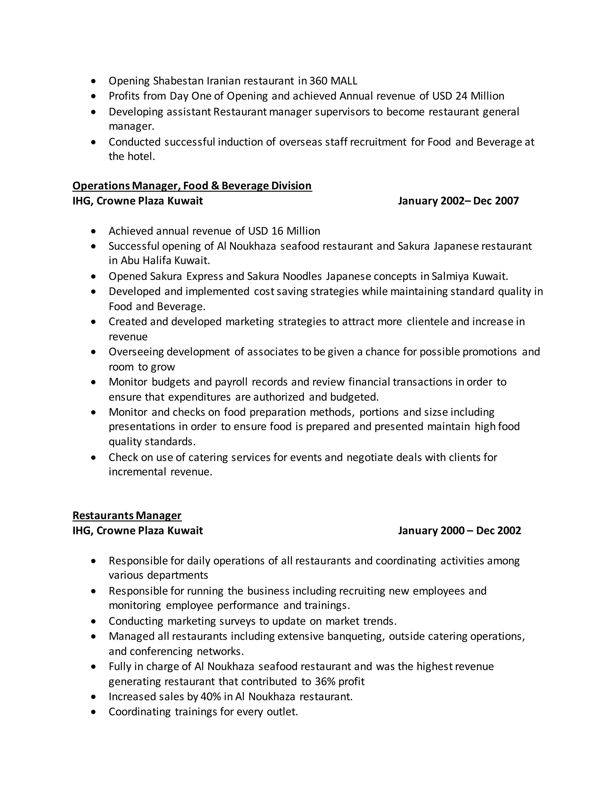  Opening Shabestan Iranian restaurant in 360 MALL
 Profits from Day One of Opening and achieved Annual revenue of USD 24 Million
 Developing assistant Restaurant manager supervisors to become restaurant general
manager.
 Conducted successful induction of overseas staff recruitment for Food and Beverage at
the hotel.
Operations Manager, Food & Beverage Division
IHG, Crowne Plaza Kuwait January 2002– Dec 2007
 Achieved annual revenue of USD 16 Million
 Successful opening of Al Noukhaza seafood restaurant and Sakura Japanese restaurant
in Abu Halifa Kuwait.
 Opened Sakura Express and Sakura Noodles Japanese concepts in Salmiya Kuwait.
 Developed and implemented cost saving strategies while maintaining standard quality in
Food and Beverage.
 Created and developed marketing strategies to attract more clientele and increase in
revenue
 Overseeing development of associates to be given a chance for possible promotions and
room to grow
 Monitor budgets and payroll records and review financial transactions in order to
ensure that expenditures are authorized and budgeted.
 Monitor and checks on food preparation methods, portions and sizse including
presentations in order to ensure food is prepared and presented maintain high food
quality standards.
 Check on use of catering services for events and negotiate deals with clients for
incremental revenue.
Restaurants Manager
IHG, Crowne Plaza Kuwait January 2000 – Dec 2002
 Responsible for daily operations of all restaurants and coordinating activities among
various departments
 Responsible for running the business including recruiting new employees and
monitoring employee performance and trainings.
 Conducting marketing surveys to update on market trends.
 Managed all restaurants including extensive banqueting, outside catering operations,
and conferencing networks.
 Fully in charge of Al Noukhaza seafood restaurant and was the highest revenue
generating restaurant that contributed to 36% profit
 Increased sales by 40% in Al Noukhaza restaurant.
 Coordinating trainings for every outlet.
 