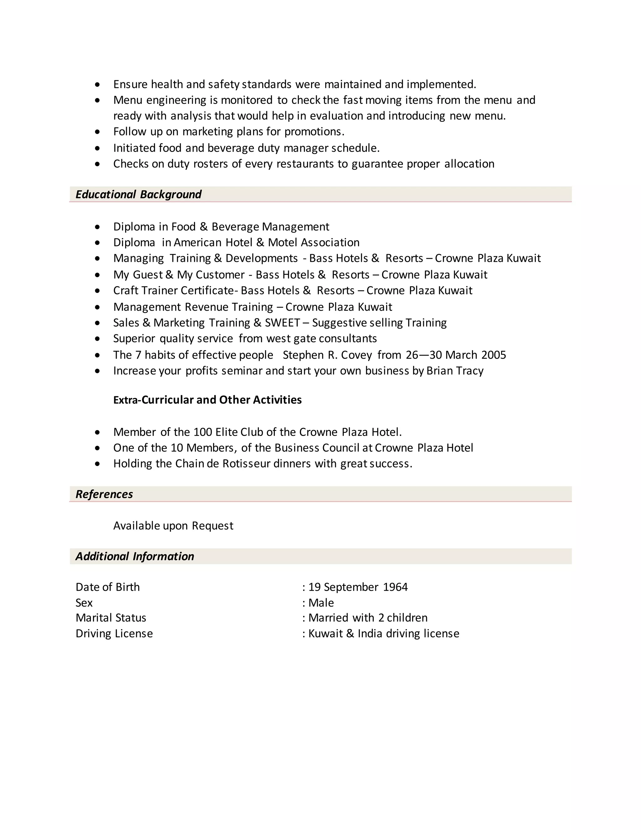  Ensure health and safety standards were maintained and implemented.
 Menu engineering is monitored to check the fast moving items from the menu and
ready with analysis that would help in evaluation and introducing new menu.
 Follow up on marketing plans for promotions.
 Initiated food and beverage duty manager schedule.
 Checks on duty rosters of every restaurants to guarantee proper allocation
Educational Background
 Diploma in Food & Beverage Management
 Diploma in American Hotel & Motel Association
 Managing Training & Developments - Bass Hotels & Resorts – Crowne Plaza Kuwait
 My Guest & My Customer - Bass Hotels & Resorts – Crowne Plaza Kuwait
 Craft Trainer Certificate- Bass Hotels & Resorts – Crowne Plaza Kuwait
 Management Revenue Training – Crowne Plaza Kuwait
 Sales & Marketing Training & SWEET – Suggestive selling Training
 Superior quality service from west gate consultants
 The 7 habits of effective people Stephen R. Covey from 26—30 March 2005
 Increase your profits seminar and start your own business by Brian Tracy
Extra-Curricular and Other Activities
 Member of the 100 Elite Club of the Crowne Plaza Hotel.
 One of the 10 Members, of the Business Council at Crowne Plaza Hotel
 Holding the Chain de Rotisseur dinners with great success.
References
Available upon Request
Additional Information
Date of Birth : 19 September 1964
Sex : Male
Marital Status : Married with 2 children
Driving License : Kuwait & India driving license
 