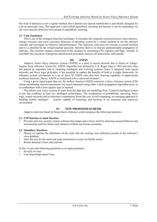 Self Evolving Antivirus Based on Neuro-Fuzzy Inference System
www.ijres.org 7 | Page
this kind of detection is not a regular method, but it denotes any special method that is specifically designed for
a given particular virus. This approach is also called algorithmic scanning, but because it can be misleading, we
use virus-specific detection term instead of algorithmic scanning.
2.3 Code Emulation
This is one of the strongest detection techniques. It simulates the computer central processor, main memory,
storage resources and some necessary functions of operating system by a virtual machine to run the malware
virtually and investigate its behavior and performance. The malicious code does not execute on actual machine
and it is controlled by the virtual machine precisely, therefore there is no risk for unintentionally propagation of
malware. The emulator imitates instructions of the machine by simulating CPU registers and flags, virtually. It
resembles the execution of programs and detection procedure analyzes all instructions, individually.
III. ANFIS
Adaptive Neuro fuzzy inference system (ANFIS) is a kind of neural network that is based on Takagi–
Sugeno fuzzy inference system [6]. ANFIS Algorithm was defined by J.-S. Roger Jang in 1992 and since then
has played an important role in modeling intelligent self evolving systems. Since it integrates both neural
networks and fuzzy logic principles, it has potential to capture the benefits of both in a single framework. Its
inference system corresponds to a set of fuzzy IF–THEN rules that have learning capability to approximate
nonlinear functions. Hence, ANFIS is considered to be a universal estimator.
Using a given input/output data set, the toolbox function ANFIS constructs a fuzzy inference system (FIS)
whose membership function parameters are tuned (adjusted) using either a back propagation algorithm alone, or
in combination with a least squares type of method.
This allows your fuzzy systems to learn from the data they are modelling from .A hybrid intelligent system
is one that combines at least two intelligent technologies. The combination of probabilistic reasoning, fuzzy
logic, neural networks and evolutionary computation forms the core of soft computing, an emerging approach to
building hybrid intelligent systems capable of reasoning and learning in an uncertain and imprecise
environment
IV. NEW PROPOSED SCHEME
Adaptive antivirus based on Neuro-fuzzy inference system proposes the following functions:-
4.1 USP function or main function:
• Provides antivirus security system software that adapts and evolves itself by detecting unusual behavior and
accustoming itself for future such instances without any human assistance.
4.2 Subsidiary functions:
• Detects or matches the definitions of the code with the existing virus definition present in the software’s
virus database.
• Alert the user for the same and seeks permission to carry out further action.
• Blocks detected viruses and malware
In this, we provide following parameter as an input parameter
• Severity of virus
• User Knowledge about Virus
 