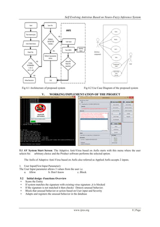Self Evolving Antivirus Based on Neuro-Fuzzy Inference System
www.ijres.org 8 | Page
Fig 4.1 Architecture of proposed system Fig 4.2 Use Case Diagram of the proposed system
V. WORKING/IMPLEMENTATION OF THE PROJECT
5.1 AV System Start Screen: The Adaptive Anti-Virus based on Anfis starts with this menu where the user
selects his arbitrary choice and the Product software performs the selected option.
The Anfis of Adaptive Anti-Virus based on Anfis also referred as Applied Anfis accepts 2 inputs.
1. User Input(First Input Parameter):
The User Input parameter allows 3 values from the user i.e.
a. Allow b. Don’t know c. Block
5.2 Initial design -Functions Overview
• Scans the Entity
• If system matches the signature with existing virus signature ,it is blocked
• If the signature is not matched it then checks/ Detects unusual behavior.
• Block that unusual behavior or action based on User input and Severity
• Adapts and registers the unusual behavior in the database
 