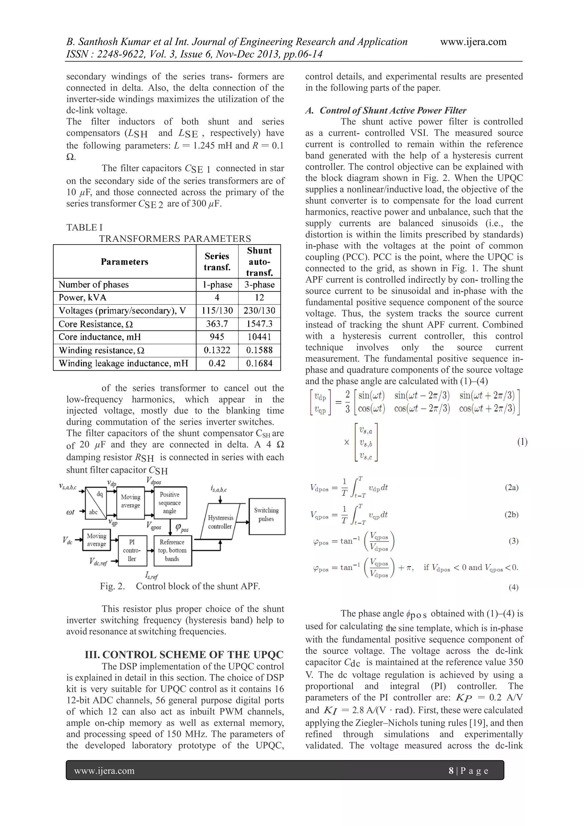 B. Santhosh Kumar et al Int. Journal of Engineering Research and Application
ISSN : 2248-9622, Vol. 3, Issue 6, Nov-Dec 2013, pp.06-14
secondary windings of the series trans- formers are
connected in delta. Also, the delta connection of the
inverter-side windings maximizes the utilization of the
dc-link voltage.
The filter inductors of both shunt and series
compensators (LSH and LSE , respectively) have
the following parameters: L = 1.245 mH and R = 0.1
Ω.
The filter capacitors CSE 1 connected in star
on the secondary side of the series transformers are of
10 µF, and those connected across the primary of the
series transformer CSE 2 are of 300 µF.
TABLE I
TRANSFORMERS PARAMETERS

of the series transformer to cancel out the
low-frequency harmonics, which appear in the
injected voltage, mostly due to the blanking time
during commutation of the series inverter switches.
The filter capacitors of the shunt compensator CSH are
of 20 µF and they are connected in delta. A 4 Ω
damping resistor RSH is connected in series with each
shunt filter capacitor CSH

Fig. 2.

control details, and experimental results are presented
in the following parts of the paper.
A. Control of Shunt Active Power Filter
The shunt active power filter is controlled
as a current- controlled VSI. The measured source
current is controlled to remain within the reference
band generated with the help of a hysteresis current
controller. The control objective can be explained with
the block diagram shown in Fig. 2. When the UPQC
supplies a nonlinear/inductive load, the objective of the
shunt converter is to compensate for the load current
harmonics, reactive power and unbalance, such that the
supply currents are balanced sinusoids (i.e., the
distortion is within the limits prescribed by standards)
in-phase with the voltages at the point of common
coupling (PCC). PCC is the point, where the UPQC is
connected to the grid, as shown in Fig. 1. The shunt
APF current is controlled indirectly by con- trolling the
source current to be sinusoidal and in-phase with the
fundamental positive sequence component of the source
voltage. Thus, the system tracks the source current
instead of tracking the shunt APF current. Combined
with a hysteresis current controller, this control
technique involves only the source current
measurement. The fundamental positive sequence inphase and quadrature components of the source voltage
and the phase angle are calculated with (1)–(4)

Control block of the shunt APF.

This resistor plus proper choice of the shunt
inverter switching frequency (hysteresis band) help to
avoid resonance at switching frequencies.

III. CONTROL SCHEME OF THE UPQC
The DSP implementation of the UPQC control
is explained in detail in this section. The choice of DSP
kit is very suitable for UPQC control as it contains 16
12-bit ADC channels, 56 general purpose digital ports
of which 12 can also act as inbuilt PWM channels,
ample on-chip memory as well as external memory,
and processing speed of 150 MHz. The parameters of
the developed laboratory prototype of the UPQC,
www.ijera.com

www.ijera.com

The phase angle ϕpo s obtained with (1)–(4) is
used for calculating the sine template, which is in-phase
with the fundamental positive sequence component of
the source voltage. The voltage across the dc-link
capacitor Cdc is maintained at the reference value 350
V. The dc voltage regulation is achieved by using a
proportional and integral (PI) controller. The
parameters of the PI controller are: KP = 0.2 A/V
and KI = 2.8 A/(V · rad). First, these were calculated
applying the Ziegler–Nichols tuning rules [19], and then
refined through simulations and experimentally
validated. The voltage measured across the dc-link
8|P age

 