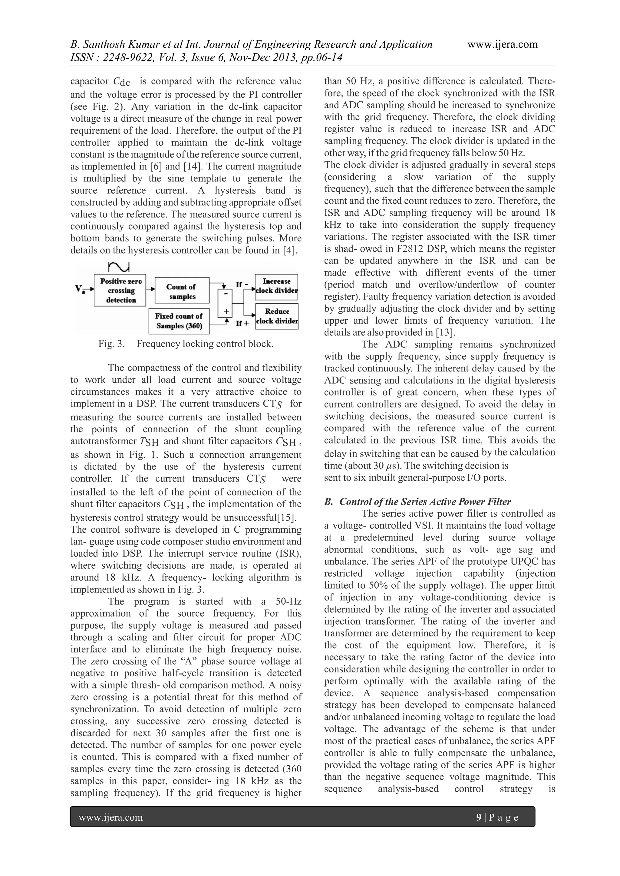 B. Santhosh Kumar et al Int. Journal of Engineering Research and Application
ISSN : 2248-9622, Vol. 3, Issue 6, Nov-Dec 2013, pp.06-14
capacitor Cdc is compared with the reference value
and the voltage error is processed by the PI controller
(see Fig. 2). Any variation in the dc-link capacitor
voltage is a direct measure of the change in real power
requirement of the load. Therefore, the output of the PI
controller applied to maintain the dc-link voltage
constant is the magnitude of the reference source current,
as implemented in [6] and [14]. The current magnitude
is multiplied by the sine template to generate the
source reference current. A hysteresis band is
constructed by adding and subtracting appropriate offset
values to the reference. The measured source current is
continuously compared against the hysteresis top and
bottom bands to generate the switching pulses. More
details on the hysteresis controller can be found in [4].

Fig. 3.

Frequency locking control block.

The compactness of the control and flexibility
to work under all load current and source voltage
circumstances makes it a very attractive choice to
implement in a DSP. The current transducers CTS for
measuring the source currents are installed between
the points of connection of the shunt coupling
autotransformer TSH and shunt filter capacitors CSH ,
as shown in Fig. 1. Such a connection arrangement
is dictated by the use of the hysteresis current
controller. If the current transducers CTS
were
installed to the left of the point of connection of the
shunt filter capacitors CSH , the implementation of the
hysteresis control strategy would be unsuccessful[15].
The control software is developed in C programming
lan- guage using code composer studio environment and
loaded into DSP. The interrupt service routine (ISR),
where switching decisions are made, is operated at
around 18 kHz. A frequency- locking algorithm is
implemented as shown in Fig. 3.
The program is started with a 50-Hz
approximation of the source frequency. For this
purpose, the supply voltage is measured and passed
through a scaling and filter circuit for proper ADC
interface and to eliminate the high frequency noise.
The zero crossing of the “A” phase source voltage at
negative to positive half-cycle transition is detected
with a simple thresh- old comparison method. A noisy
zero crossing is a potential threat for this method of
synchronization. To avoid detection of multiple zero
crossing, any successive zero crossing detected is
discarded for next 30 samples after the first one is
detected. The number of samples for one power cycle
is counted. This is compared with a fixed number of
samples every time the zero crossing is detected (360
samples in this paper, consider- ing 18 kHz as the
sampling frequency). If the grid frequency is higher
www.ijera.com

www.ijera.com

than 50 Hz, a positive difference is calculated. Therefore, the speed of the clock synchronized with the ISR
and ADC sampling should be increased to synchronize
with the grid frequency. Therefore, the clock dividing
register value is reduced to increase ISR and ADC
sampling frequency. The clock divider is updated in the
other way, if the grid frequency falls below 50 Hz.
The clock divider is adjusted gradually in several steps
(considering a slow variation of the supply
frequency), such that the difference between the sample
count and the fixed count reduces to zero. Therefore, the
ISR and ADC sampling frequency will be around 18
kHz to take into consideration the supply frequency
variations. The register associated with the ISR timer
is shad- owed in F2812 DSP, which means the register
can be updated anywhere in the ISR and can be
made effective with different events of the timer
(period match and overflow/underflow of counter
register). Faulty frequency variation detection is avoided
by gradually adjusting the clock divider and by setting
upper and lower limits of frequency variation. The
details are also provided in [13].
The ADC sampling remains synchronized
with the supply frequency, since supply frequency is
tracked continuously. The inherent delay caused by the
ADC sensing and calculations in the digital hysteresis
controller is of great concern, when these types of
current controllers are designed. To avoid the delay in
switching decisions, the measured source current is
compared with the reference value of the current
calculated in the previous ISR time. This avoids the
delay in switching that can be caused by the calculation
time (about 30 µs). The switching decision is
sent to six inbuilt general-purpose I/O ports.
B. Control of the Series Active Power Filter
The series active power filter is controlled as
a voltage- controlled VSI. It maintains the load voltage
at a predetermined level during source voltage
abnormal conditions, such as volt- age sag and
unbalance. The series APF of the prototype UPQC has
restricted voltage injection capability (injection
limited to 50% of the supply voltage). The upper limit
of injection in any voltage-conditioning device is
determined by the rating of the inverter and associated
injection transformer. The rating of the inverter and
transformer are determined by the requirement to keep
the cost of the equipment low. Therefore, it is
necessary to take the rating factor of the device into
consideration while designing the controller in order to
perform optimally with the available rating of the
device. A sequence analysis-based compensation
strategy has been developed to compensate balanced
and/or unbalanced incoming voltage to regulate the load
voltage. The advantage of the scheme is that under
most of the practical cases of unbalance, the series APF
controller is able to fully compensate the unbalance,
provided the voltage rating of the series APF is higher
than the negative sequence voltage magnitude. This
sequence
analysis-based
control
strategy
is
9|P age

 