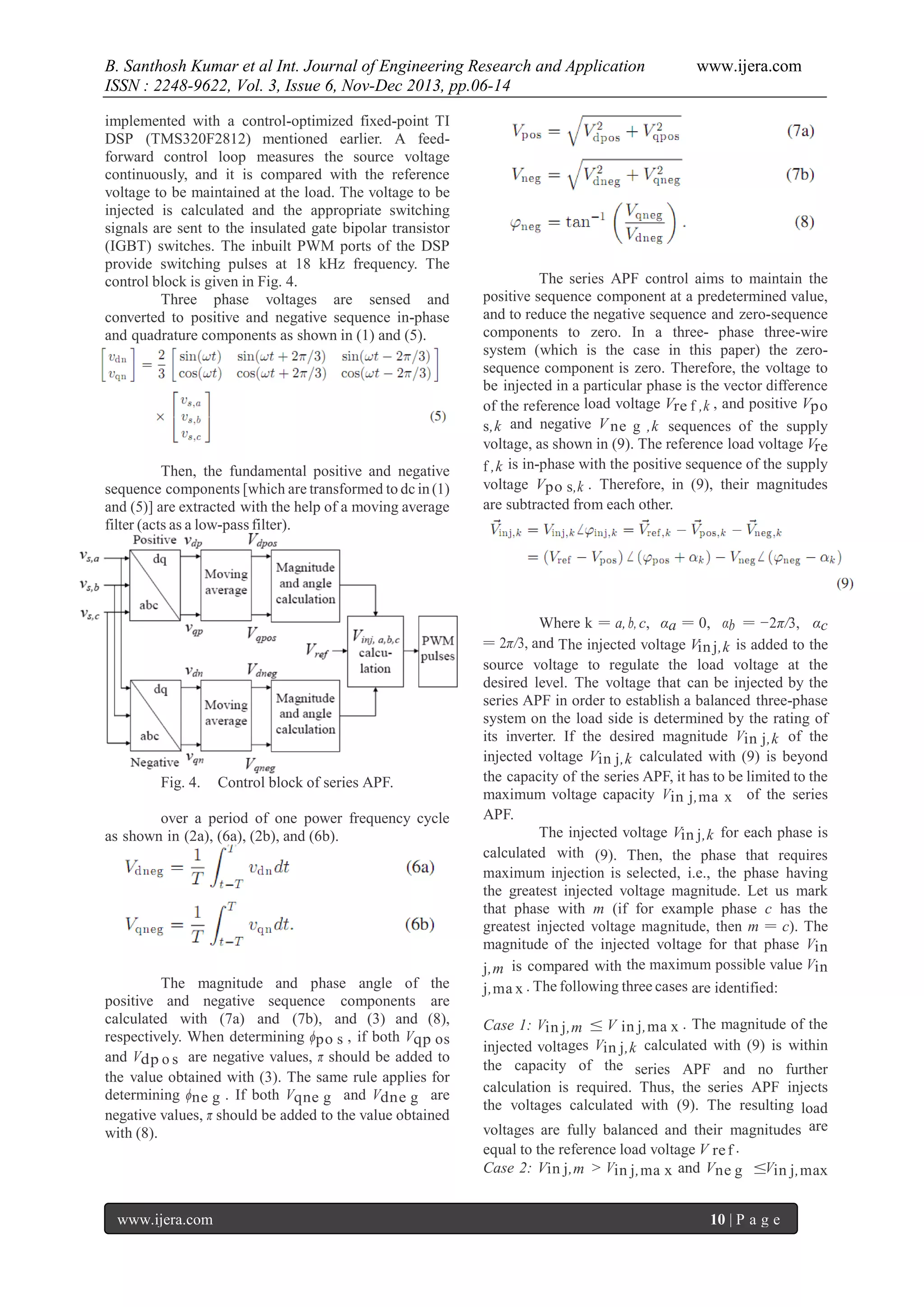 B. Santhosh Kumar et al Int. Journal of Engineering Research and Application
ISSN : 2248-9622, Vol. 3, Issue 6, Nov-Dec 2013, pp.06-14
implemented with a control-optimized fixed-point TI
DSP (TMS320F2812) mentioned earlier. A feedforward control loop measures the source voltage
continuously, and it is compared with the reference
voltage to be maintained at the load. The voltage to be
injected is calculated and the appropriate switching
signals are sent to the insulated gate bipolar transistor
(IGBT) switches. The inbuilt PWM ports of the DSP
provide switching pulses at 18 kHz frequency. The
control block is given in Fig. 4.
Three phase voltages are sensed and
converted to positive and negative sequence in-phase
and quadrature components as shown in (1) and (5).

Then, the fundamental positive and negative
sequence components [which are transformed to dc in (1)
and (5)] are extracted with the help of a moving average
filter (acts as a low-pass filter).

Fig. 4.

Control block of series APF.

over a period of one power frequency cycle
as shown in (2a), (6a), (2b), and (6b).

The magnitude and phase angle of the
positive and negative sequence components are
calculated with (7a) and (7b), and (3) and (8),
respectively. When determining ϕpo s , if both Vqp os
and Vdp o s are negative values, π should be added to
the value obtained with (3). The same rule applies for
determining ϕne g . If both Vqne g and Vdne g are
negative values, π should be added to the value obtained
with (8).

www.ijera.com

www.ijera.com

The series APF control aims to maintain the
positive sequence component at a predetermined value,
and to reduce the negative sequence and zero-sequence
components to zero. In a three- phase three-wire
system (which is the case in this paper) the zerosequence component is zero. Therefore, the voltage to
be injected in a particular phase is the vector difference
of the reference load voltage Vre f ,k , and positive Vpo
s,k and negative V ne g ,k sequences of the supply
voltage, as shown in (9). The reference load voltage Vre
f ,k is in-phase with the positive sequence of the supply
voltage Vpo s,k . Therefore, in (9), their magnitudes
are subtracted from each other.

Where k = a, b, c, αa = 0, αb = −2π/3, αc
= 2π/3, and The injected voltage Vin j,k is added to the
source voltage to regulate the load voltage at the
desired level. The voltage that can be injected by the
series APF in order to establish a balanced three-phase
system on the load side is determined by the rating of
its inverter. If the desired magnitude Vin j,k of the
injected voltage Vin j,k calculated with (9) is beyond
the capacity of the series APF, it has to be limited to the
maximum voltage capacity Vin j,ma x of the series
APF.
The injected voltage Vin j,k for each phase is
calculated with (9). Then, the phase that requires
maximum injection is selected, i.e., the phase having
the greatest injected voltage magnitude. Let us mark
that phase with m (if for example phase c has the
greatest injected voltage magnitude, then m = c). The
magnitude of the injected voltage for that phase Vin
j,m is compared with the maximum possible value Vin
j,ma x . The following three cases are identified:
Case 1: Vin j,m ≤ V in j,ma x . The magnitude of the
injected voltages Vin j,k calculated with (9) is within
the capacity of the series APF and no further
calculation is required. Thus, the series APF injects
the voltages calculated with (9). The resulting load
voltages are fully balanced and their magnitudes are
equal to the reference load voltage V re f .
Case 2: Vin j,m > Vin j,ma x and Vne g ≤Vin j,max
10 | P a g e

 