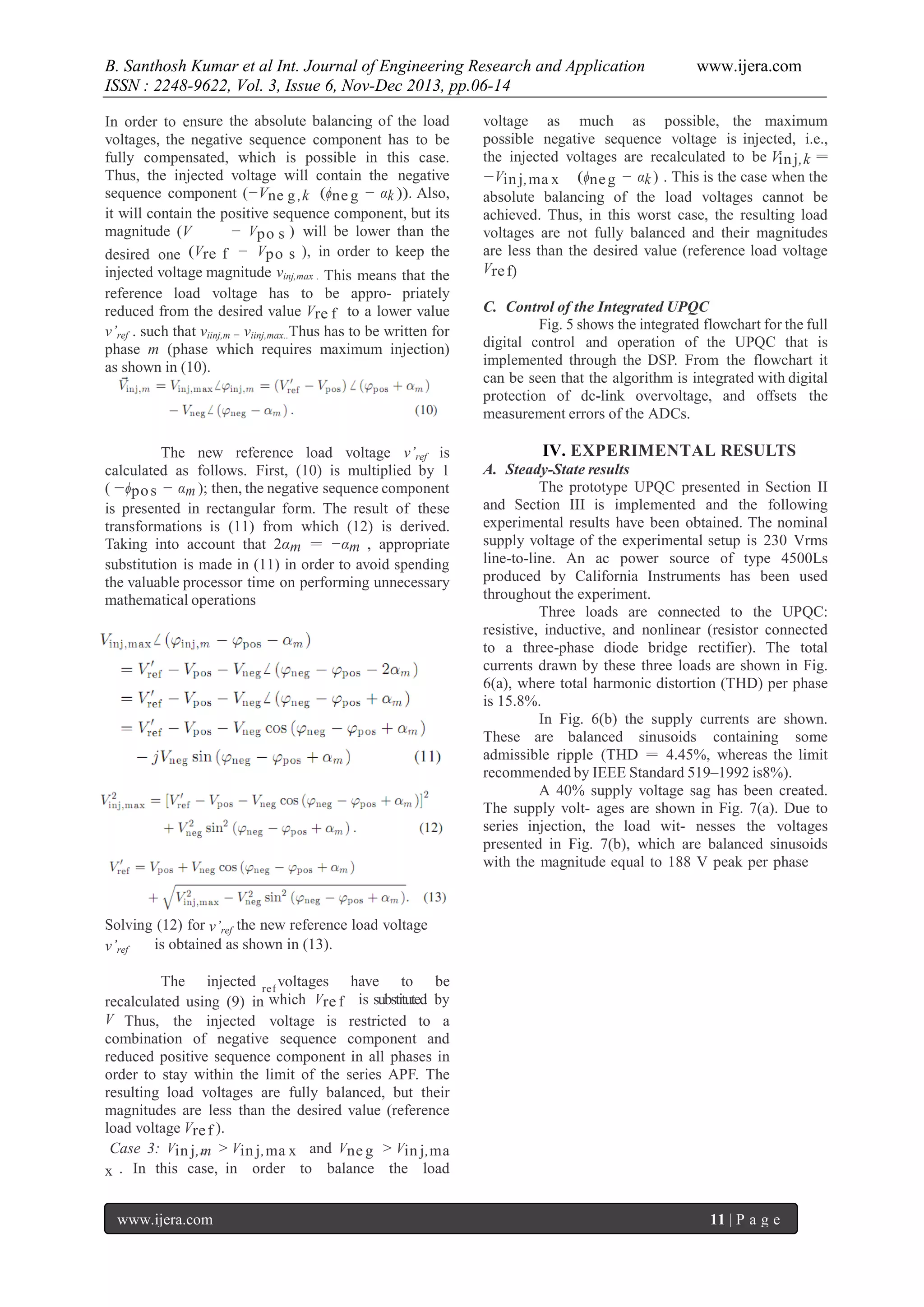 B. Santhosh Kumar et al Int. Journal of Engineering Research and Application
ISSN : 2248-9622, Vol. 3, Issue 6, Nov-Dec 2013, pp.06-14
In order to ensure the absolute balancing of the load
voltages, the negative sequence component has to be
fully compensated, which is possible in this case.
Thus, the injected voltage will contain the negative
sequence component (−Vne g ,k (ϕne g − αk )). Also,
it will contain the positive sequence component, but its
magnitude (V
− Vpo s ) will be lower than the
desired one (Vre f − Vpo s ), in order to keep the
injected voltage magnitude vinj,max . This means that the
reference load voltage has to be appro- priately
reduced from the desired value Vre f to a lower value
v’ref . such that viinj,m = viinj,max..Thus has to be written for
phase m (phase which requires maximum injection)
as shown in (10).

The new reference load voltage v’ref is
calculated as follows. First, (10) is multiplied by 1
( −ϕpo s − αm ); then, the negative sequence component
is presented in rectangular form. The result of these
transformations is (11) from which (12) is derived.
Taking into account that 2αm = −αm , appropriate
substitution is made in (11) in order to avoid spending
the valuable processor time on performing unnecessary
mathematical operations

re f

www.ijera.com

voltage as much as possible, the maximum
possible negative sequence voltage is injected, i.e.,
the injected voltages are recalculated to be Vin j,k =
−Vin j,ma x (ϕne g − αk ) . This is the case when the
absolute balancing of the load voltages cannot be
achieved. Thus, in this worst case, the resulting load
voltages are not fully balanced and their magnitudes
are less than the desired value (reference load voltage
Vre f)
C. Control of the Integrated UPQC
Fig. 5 shows the integrated flowchart for the full
digital control and operation of the UPQC that is
implemented through the DSP. From the flowchart it
can be seen that the algorithm is integrated with digital
protection of dc-link overvoltage, and offsets the
measurement errors of the ADCs.

IV. EXPERIMENTAL RESULTS
A. Steady-State results
The prototype UPQC presented in Section II
and Section III is implemented and the following
experimental results have been obtained. The nominal
supply voltage of the experimental setup is 230 Vrms
line-to-line. An ac power source of type 4500Ls
produced by California Instruments has been used
throughout the experiment.
Three loads are connected to the UPQC:
resistive, inductive, and nonlinear (resistor connected
to a three-phase diode bridge rectifier). The total
currents drawn by these three loads are shown in Fig.
6(a), where total harmonic distortion (THD) per phase
is 15.8%.
In Fig. 6(b) the supply currents are shown.
These are balanced sinusoids containing some
admissible ripple (THD = 4.45%, whereas the limit
recommended by IEEE Standard 519–1992 is8%).
A 40% supply voltage sag has been created.
The supply volt- ages are shown in Fig. 7(a). Due to
series injection, the load wit- nesses the voltages
presented in Fig. 7(b), which are balanced sinusoids
with the magnitude equal to 188 V peak per phase

Solving (12) for v’ref the new reference load voltage
is obtained as shown in (13).
v’ref
The injected re f voltages have to be
recalculated using (9) in which Vre f is substituted by
V Thus, the injected voltage is restricted to a
combination of negative sequence component and
reduced positive sequence component in all phases in
order to stay within the limit of the series APF. The
resulting load voltages are fully balanced, but their
magnitudes are less than the desired value (reference
load voltage Vre f ).
Case 3: Vin j,m > Vin j,ma x and Vne g > Vin j,ma
x . In this case, in order to balance the load
www.ijera.com

11 | P a g e

 