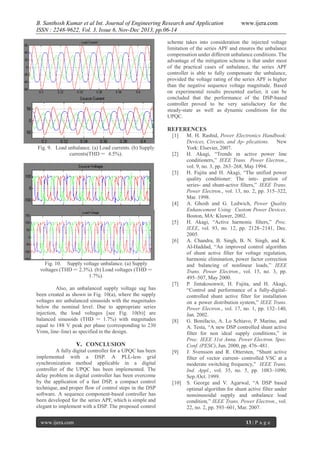 B. Santhosh Kumar et al Int. Journal of Engineering Research and Application
ISSN : 2248-9622, Vol. 3, Issue 6, Nov-Dec 2013, pp.06-14

www.ijera.com

scheme takes into consideration the injected voltage
limitation of the series APF and ensures the unbalance
compensation under different unbalance conditions. The
advantage of the mitigation scheme is that under most
of the practical cases of unbalance, the series APF
controller is able to fully compensate the unbalance,
provided the voltage rating of the series APF is higher
than the negative sequence voltage magnitude. Based
on experimental results presented earlier, it can be
concluded that the performance of the DSP-based
controller proved to be very satisfactory for the
steady-state as well as dynamic conditions for the
UPQC.

REFERENCES
[1]
Fig. 9. Load unbalance. (a) Load currents. (b) Supply
currents(THD = 4.5%).

[2]

[3]

[4]

[5]

[6]

Fig. 10. Supply voltage unbalance. (a) Supply
voltages (THD = 2.3%). (b) Load voltages (THD =
1.7%).
Also, an unbalanced supply voltage sag has
been created as shown in Fig. 10(a), where the supply
voltages are unbalanced sinusoids with the magnitudes
below the nominal level. Due to appropriate series
injection, the load voltages [see Fig. 10(b)] are
balanced sinusoids (THD = 1.7%) with magnitudes
equal to 188 V peak per phase (corresponding to 230
Vrms, line–line) as specified in the design.

[7]

[8]

V. CONCLUSION
A fully digital controller for a UPQC has been
implemented with a DSP. A PLL-less grid
synchronization method applicable in a digital
controller of the UPQC has been implemented. The
delay problem in digital controller has been overcome
by the application of a fast DSP, a compact control
technique, and proper flow of control steps in the DSP
software. A sequence component-based controller has
been developed for the series APF, which is simple and
elegant to implement with a DSP. The proposed control
www.ijera.com

[9]

[10]

M. H. Rashid, Power Electronics Handbook:
Devices, Circuits, and Ap- plications. New
York: Elsevier, 2007.
H. Akagi, “Trends in active power line
conditioners,” IEEE Trans. Power Electron.,
vol. 9, no. 3, pp. 263–268, May 1994.
H. Fujita and H. Akagi, “The unified power
quality conditioner: The inte- gration of
series- and shunt-active filters,” IEEE Trans.
Power Electron., vol. 13, no. 2, pp. 315–322,
Mar. 1998.
A. Ghosh and G. Ledwich, Power Quality
Enhancement Using Custom Power Devices.
Boston, MA: Kluwer, 2002.
H. Akagi, “Active harmonic filters,” Proc.
IEEE, vol. 93, no. 12, pp. 2128–2141, Dec.
2005.
A. Chandra, B. Singh, B. N. Singh, and K.
Al-Haddad, “An improved control algorithm
of shunt active filter for voltage regulation,
harmonic elimination, power factor correction
and balancing of nonlinear loads,” IEEE
Trans. Power Electron., vol. 15, no. 3, pp.
495–507, May 2000.
P. Jintakosonwit, H. Fujita, and H. Akagi,
“Control and performance of a fully-digitalcontrolled shunt active filter for installation
on a power distribution system,” IEEE Trans.
Power Electron., vol. 17, no. 1, pp. 132–140,
Jan. 2002.
G. Bonifacio, A. Lo Schiavo, P. Marino, and
A. Testa, “A new DSP controlled shunt active
filter for non ideal supply conditions,” in
Proc. IEEE 31st Annu. Power Electron. Spec.
Conf. (PESC), Jun. 2000, pp. 476–481.
J. Svensson and R. Ottersten, “Shunt active
filter of vector current- controlled VSC at a
moderate switching frequency,” IEEE Trans.
Ind. Appl., vol. 35, no. 5, pp. 1083–1090,
Sep./Oct. 1999.
S. George and V. Agarwal, “A DSP based
optimal algorithm for shunt active filter under
nonsinusoidal supply and unbalance load
condition,” IEEE Trans. Power Electron., vol.
22, no. 2, pp. 593–601, Mar. 2007.
13 | P a g e

 