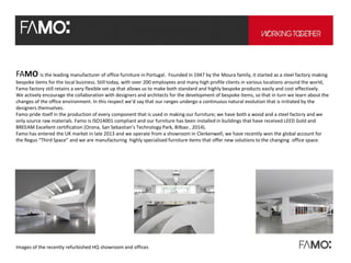 FAMO is the leading manufacturer of office furniture in Portugal. Founded in 1947 by the Moura family, it started as a steel factory making
bespoke items for the local business. Still today, with over 200 employees and many high profile clients in various locations around the world,
Famo factory still retains a very flexible set up that allows us to make both standard and highly bespoke products easily and cost effectively.
We actively encourage the collaboration with designers and architects for the development of bespoke items, so that in turn we learn about the
changes of the office environment. In this respect we’d say that our ranges undergo a continuous natural evolution that is initiated by the
designers themselves.
Famo pride itself in the production of every component that is used in making our furniture; we have both a wood and a steel factory and we
only source raw materials. Famo is ISO14001 compliant and our furniture has been installed in buildings that have received LEED Gold and
BREEAM Excellent certification (Orona, San Sebastian’s Technology Park, Bilbao , 2014).
Famo has entered the UK market in late 2013 and we operate from a showroom in Clerkenwell; we have recently won the global account for
the Regus “Third Space” and we are manufacturing highly specialised furniture items that offer new solutions to the changing office space.
Images of the recently refurbished HQ showroom and offices
 