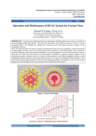 International Advance Journal of Engineering Research (IAJER)
Volume 3, Issue 6 (June- 2020), PP 09-24
ISSN: 2360-819X
www.iajer.com
Engineering Journal www.iajer.com Page | 9
Research Paper Open Access
Operation and Maintenance of HVAC System for Corona Virus
1
Samuel W Chung, 2
Jeong Je Jo
1
University of Utah Salt Lake City, Utah U S A
2
E & S Solution Tae Gu City South Korea
*
Corresponding Author: 1
Samuel W Chung
ABSTRACT:- Corona Virus is deadly spread out to thousands of healthy people and so strong as to infect to
the surrounding people after people. We must keep the deadly virus indoor as much as we can. As have
mentioned above, the hospitals are nothing but a pressure vessel with negative pressure compare to the
atmospheric pressure
How? We must not allow the indoor air already contaminated to leak out to the atmosphere, which will transmit
to other people. The new virus is so strong and so fast to transmit, it will spread within a few seconds to
thousands of people and became patients immediately. To solve the problem, we must build a pressure vessel to
keep the virus inside the vessel and not to leak outside. It should be a negative pressure compare to the
atmospheric pressure. Another words, is to keep the indoor pressure lower than atmospheric pressure, so the
contaminated indoor pressure is lower than outdoor pressure. It is a part of a traditional HVAC operation. This
article shows step by step procedures of HVAC system design procedures, with emphasis of the air duct system
design. Care must be taken to keep close attention to the maintenance of the system.
Figure 1 Corona Virus Detain
 