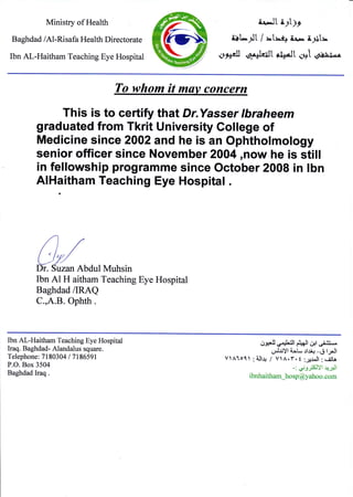 Ministry of Health
Baghdad /Al-Risafa Health Directorate
Ibn Al-Haitham Teaching Eye Hospital
rt-l[ L;t;l
i$ty't / =t=q res i;l3ts
oArll d$lritL li$dlt qt .6iuii*^
To whom it muv concern
This is to certify that Dr.Yasse r lbraheem
graduated from Tkrit University College of
Medicine since 2002 and he is an Ophtholmology
senior officer since November 2004,now he is still
in fellowship programme since october 2008 in lbn
AlHaitham Teaching Eye Hospital .
Ibn A1 H aitham Teaching Eye Hospital
Baghdad /IRAQ
C.,A.B. Ophth.
Ibn Al-Haitham Teaching Eye Hospital
Iraq. Baghdad- Alandalus square.
Telephone: 71 80304 I 7 186591
P.O. Box 3504
Baghdad Iraq .
,.,IJJ,X .iJ,llt i#l rJ+t J.iL.*
Lji,l$yl i-:L .:lu1-6 lll
VlAloll ; iJl.rr / VlA.Y. t :jr^ll ; eiila
-:.y:;5SIYl +-,pJl
ibnhaitham_hosp@yahoo.com
 