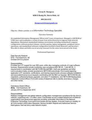 Tristan D. Thompson
4250 E Busby Dr, Sierra Vista, AZ
808-266-0192
thompson.d.tristan@gmail.com
Objective: Obtain a position as an Information Technology Specialist.
Executive Summary
Accomplished Information Management Officerwith7 years of experience. Managed a LAN/WAN of
5,500 users and troubleshot a variety of issues from ActiveDirectory to regional wide network
degradation. Maintained standardized desktop environment, including standardized computer
configuration, softwareproduct releases, security patches, laptop management, peripheral device
operations, and standardized software configuration.Certified in both Network+and Security+.
Was able to obtain and hold a secret security clearance forthe entire term served in the Army.
Professional Experience
Data Security Analyzer
STG - Fort Huachuca, AZ
October 2015 to present
Responsibilities
Provided tier 0 IT support for over 850 users, while also managing continuity of major software
licenses. Requirements include monitoring user compliance IAW AR 25‐ 1 and AR 25‐ 2
requirements in coordination with NETCOM HQ staff IMO; draft user guidelines and other
communicationmedia; provide assistanceto NETCOM subordinate Commands regarding
application of IT standards, certifications, and training requirements; process software installation
and associated license issue requests coordinating with the NEC as required; NETCOM HQ site
migrations, software/hardware upgrades, and other IT installations; and NETCOM Headquarters
Telephone Control Officer (TCO)with review of telephone bills to identify anomalous charges
and other trends.
Operations Watch Officer
Army - Fort Huachuca, AZ
January 2015 to September 2015
Responsibilities
Release management and global network configuration management compliance for the Army's
network, supporting over 1.4 million users. Coordinated across multiple Department of Defense
organizations and government agencies providing actionable information to the Network
Enterprise Technology Command Commander and key leaders. Ensured maximum visibility on
all Commander's Information Requests, Serious Incident Reports and Authorized Service
Interruptions that had Army wide network impact.
 