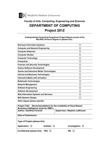 Faculty of Arts, Computing, Engineering and Sciences
DEPARTMENT OF COMPUTING
Project 2012
Undergraduate Computing Programme Project Report as part of the
BSc/BSc Honours Degree in (please tick) :
Business Information Systems 
Computer and Network Engineering 
Computer Networks 
Computer Studies 
Computer Technology 
Computing 
Forensic and Security Technologies 
Games Software Development 
Games and Interactive Media Technologies 
Internet and Business Technologies 
Interactive Media with Animation 
Multimedia Technologies 
Network Management 
Software Engineering 
Software Development 
Web Information Systems and Services 
Web Systems Design 
Other degree (please specify):
Project Title: Recommendations for the suitability of Cloud Based
Business Intelligence tools for SME’s
Author: Geoffrey Fenwick Supervisor: Stephen Lofthouse
Date of Submission:
Type of Project (please tick)
Application  Artefact  Investigation 
Confidential (please tick) YES  NO 
 