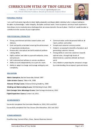 Curriculum Vitae of Troy Gielink Page 1 of 3
CURRICULUM VITAE OF TROY GIELINK
 Mobile: +27 084 563 7972  Email: tgielink@gmail.com
 ID: 791128 5056 082  Address: Broadway Boulevard, Somerset West
PERSONAL PROFILE
I am a self-motivated, logically minded, highly adaptable and dependable individual who is always looking to
broaden my knowledge. I value integrity, discipline and hard work. I have acquired a variety of work experience
that allows me to creatively solve challenges that are encountered in the work place. I feel that I would be able to
contribute to the success of your organisation.
PROFFESSIONAL STRENGTHS
EDUCATION
Matric Exemption; Bechet Secondary School; 1997
Cable Jointers Course; Telkom SA; 1998
Advance Driving Course; Advance Driving Academy; 2000
Welding and Boilermaking Course; KIM Welding School; 2004
Dale Carnegie Sales Advantage Course; Dale Carnegie Institution; 2010
Flight Dispatchers Course; Comair Ltd; 2015
ACHIEVEMENTS
Successful completed the Comrades Marathons; 2010, 2011 and 2012
Successfully completed the Two Oceans Ultra Marathon; 2011 and 2012
OTHER INTERESTS
Road Running, Current Affairs, Chess, General Business Interest
 Communication and interpersonal skills at all
levels; written and verbal.
 Exceptional customer service provider.
 Adept in conveying the benefits of products and
generating customer interest.
 Strong ability to convince customers towards
optimal sales, through high levels of
determination, a positive attitude and hard-
work.
 Very reliable in projecting the company’s image
by understanding the company’s goal and vision.
 Strong commitment with bias toward action and
delivery.
 Goal and quality orientated ensuring the achievement
of organisational objectives.
 Resourceful, conceptual and solid analytical problem
solving ability.
 Highly resilient and able to cope with setbacks, stress
and pressure.
 Self-motivated and adheres to service excellence.
 Ability to work independently or as part of a team.
 Ability to adapt to change and manage ambiguity and
complexity.
 Committed to fairness and integrity.
 