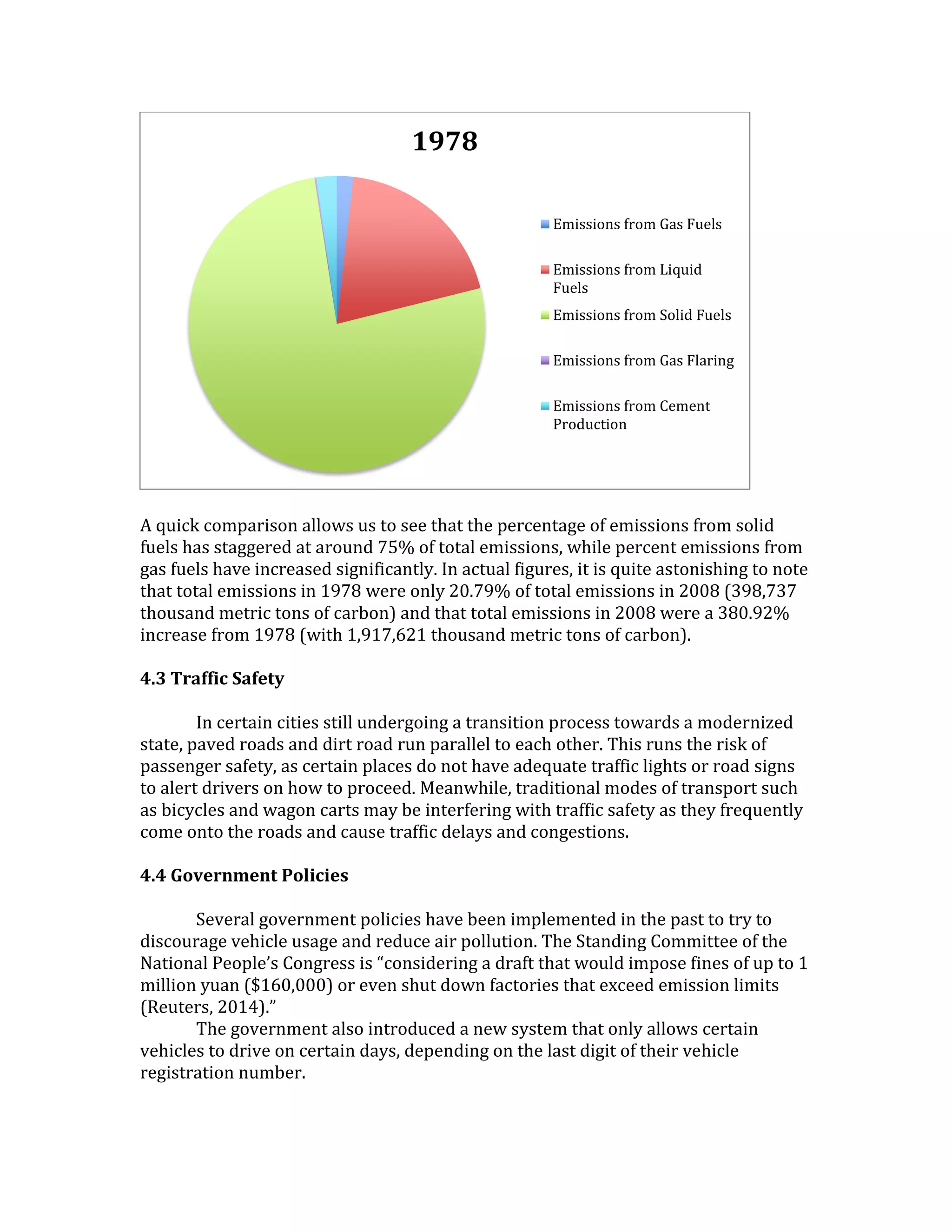 A quick comparison allows us to see that the percentage of emissions from solid
fuels has staggered at around 75% of total emissions, while percent emissions from
gas fuels have increased significantly. In actual figures, it is quite astonishing to note
that total emissions in 1978 were only 20.79% of total emissions in 2008 (398,737
thousand metric tons of carbon) and that total emissions in 2008 were a 380.92%
increase from 1978 (with 1,917,621 thousand metric tons of carbon).
4.3 Traffic Safety
In certain cities still undergoing a transition process towards a modernized
state, paved roads and dirt road run parallel to each other. This runs the risk of
passenger safety, as certain places do not have adequate traffic lights or road signs
to alert drivers on how to proceed. Meanwhile, traditional modes of transport such
as bicycles and wagon carts may be interfering with traffic safety as they frequently
come onto the roads and cause traffic delays and congestions.
4.4 Government Policies
Several government policies have been implemented in the past to try to
discourage vehicle usage and reduce air pollution. The Standing Committee of the
National People’s Congress is “considering a draft that would impose fines of up to 1
million yuan ($160,000) or even shut down factories that exceed emission limits
(Reuters, 2014).”
The government also introduced a new system that only allows certain
vehicles to drive on certain days, depending on the last digit of their vehicle
registration number.
1978
Emissions from Gas Fuels
Emissions from Liquid
Fuels
Emissions from Solid Fuels
Emissions from Gas Flaring
Emissions from Cement
Production
 