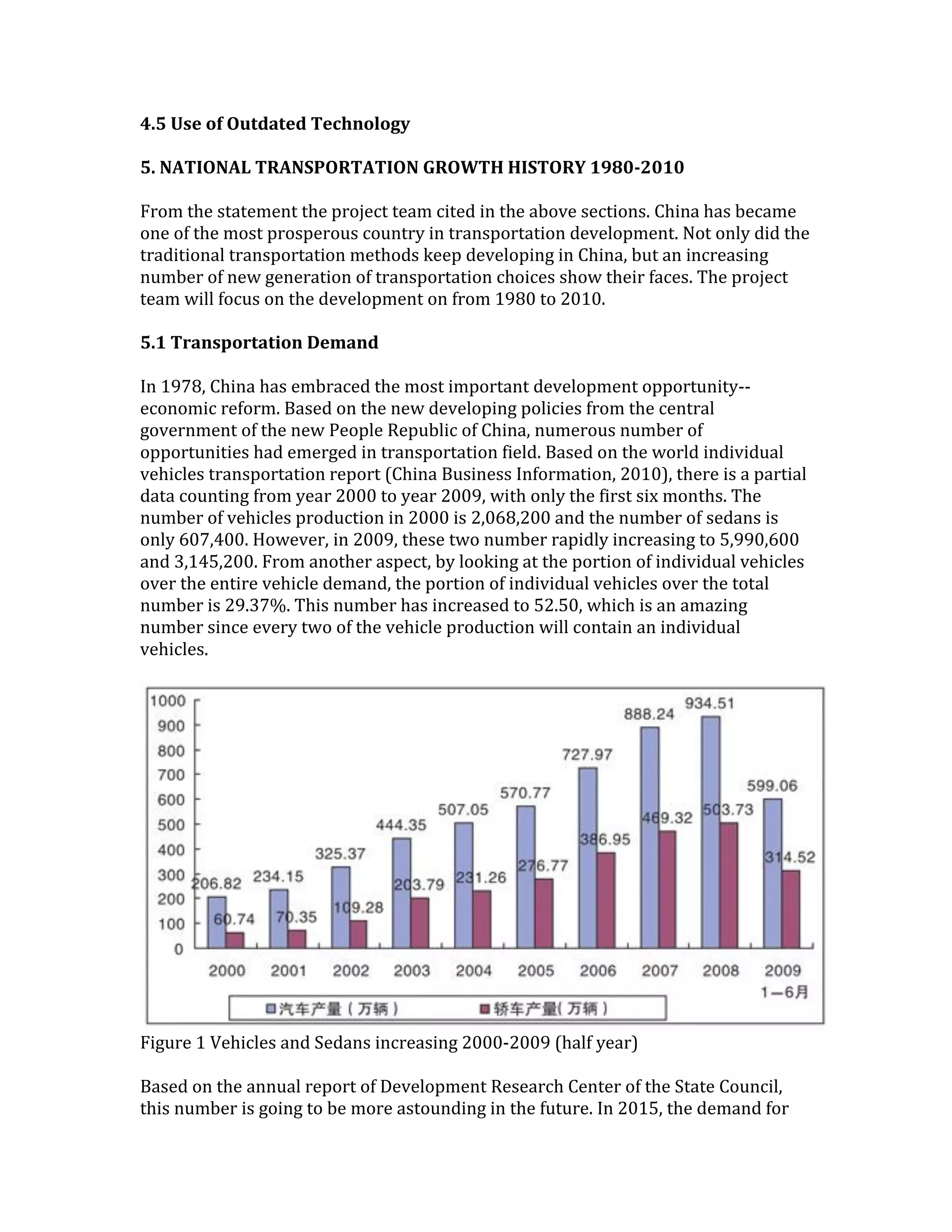 4.5 Use of Outdated Technology
5. NATIONAL TRANSPORTATION GROWTH HISTORY 1980-2010
From the statement the project team cited in the above sections. China has became
one of the most prosperous country in transportation development. Not only did the
traditional transportation methods keep developing in China, but an increasing
number of new generation of transportation choices show their faces. The project
team will focus on the development on from 1980 to 2010.
5.1 Transportation Demand
In 1978, China has embraced the most important development opportunity--
economic reform. Based on the new developing policies from the central
government of the new People Republic of China, numerous number of
opportunities had emerged in transportation field. Based on the world individual
vehicles transportation report (China Business Information, 2010), there is a partial
data counting from year 2000 to year 2009, with only the first six months. The
number of vehicles production in 2000 is 2,068,200 and the number of sedans is
only 607,400. However, in 2009, these two number rapidly increasing to 5,990,600
and 3,145,200. From another aspect, by looking at the portion of individual vehicles
over the entire vehicle demand, the portion of individual vehicles over the total
number is 29.37%. This number has increased to 52.50, which is an amazing
number since every two of the vehicle production will contain an individual
vehicles.
Figure 1 Vehicles and Sedans increasing 2000-2009 (half year)
Based on the annual report of Development Research Center of the State Council,
this number is going to be more astounding in the future. In 2015, the demand for
 
