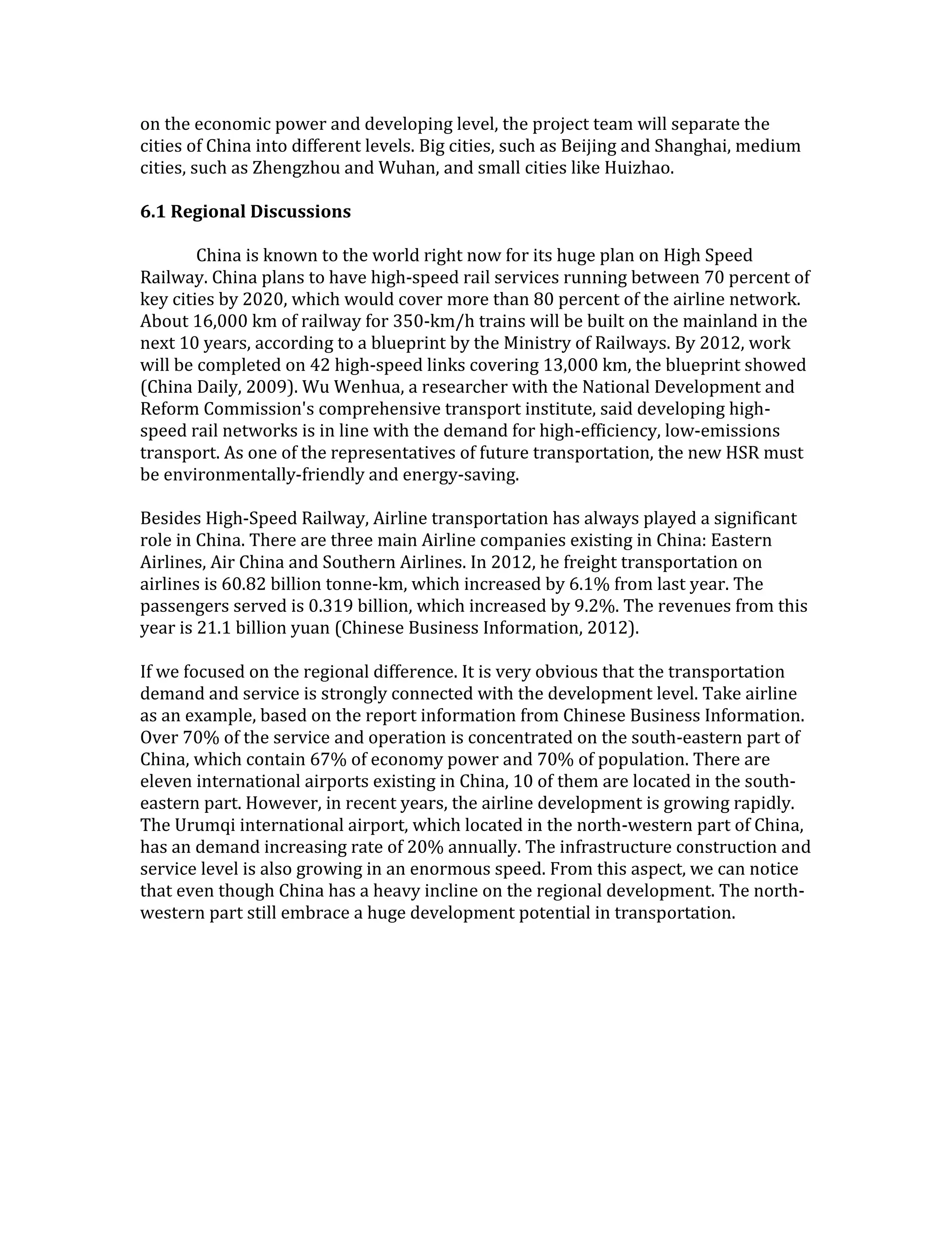 on the economic power and developing level, the project team will separate the
cities of China into different levels. Big cities, such as Beijing and Shanghai, medium
cities, such as Zhengzhou and Wuhan, and small cities like Huizhao.
6.1 Regional Discussions
China is known to the world right now for its huge plan on High Speed
Railway. China plans to have high-speed rail services running between 70 percent of
key cities by 2020, which would cover more than 80 percent of the airline network.
About 16,000 km of railway for 350-km/h trains will be built on the mainland in the
next 10 years, according to a blueprint by the Ministry of Railways. By 2012, work
will be completed on 42 high-speed links covering 13,000 km, the blueprint showed
(China Daily, 2009). Wu Wenhua, a researcher with the National Development and
Reform Commission's comprehensive transport institute, said developing high-
speed rail networks is in line with the demand for high-efficiency, low-emissions
transport. As one of the representatives of future transportation, the new HSR must
be environmentally-friendly and energy-saving.
Besides High-Speed Railway, Airline transportation has always played a significant
role in China. There are three main Airline companies existing in China: Eastern
Airlines, Air China and Southern Airlines. In 2012, he freight transportation on
airlines is 60.82 billion tonne-km, which increased by 6.1% from last year. The
passengers served is 0.319 billion, which increased by 9.2%. The revenues from this
year is 21.1 billion yuan (Chinese Business Information, 2012).
If we focused on the regional difference. It is very obvious that the transportation
demand and service is strongly connected with the development level. Take airline
as an example, based on the report information from Chinese Business Information.
Over 70% of the service and operation is concentrated on the south-eastern part of
China, which contain 67% of economy power and 70% of population. There are
eleven international airports existing in China, 10 of them are located in the south-
eastern part. However, in recent years, the airline development is growing rapidly.
The Urumqi international airport, which located in the north-western part of China,
has an demand increasing rate of 20% annually. The infrastructure construction and
service level is also growing in an enormous speed. From this aspect, we can notice
that even though China has a heavy incline on the regional development. The north-
western part still embrace a huge development potential in transportation.
 