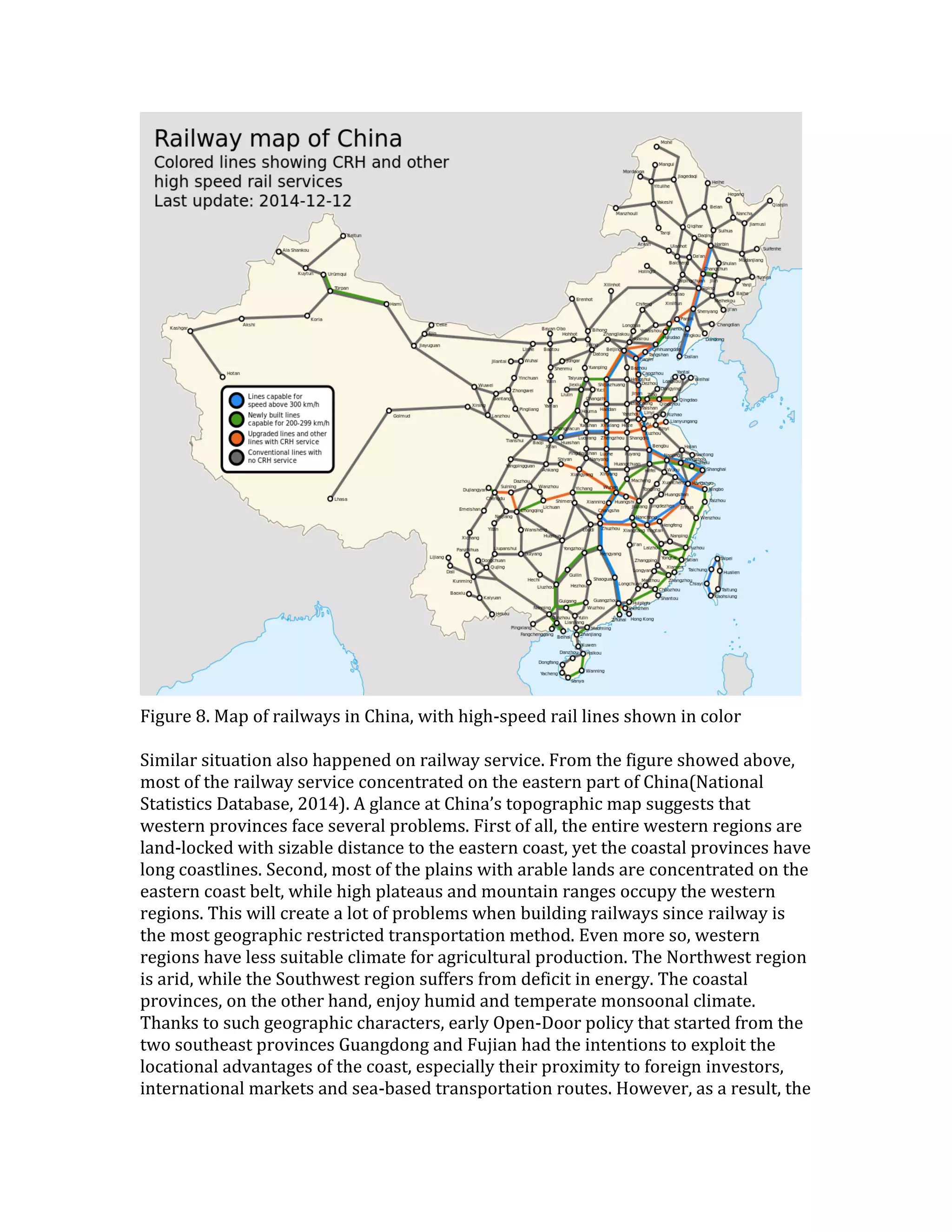 Figure 8. Map of railways in China, with high-speed rail lines shown in color
Similar situation also happened on railway service. From the figure showed above,
most of the railway service concentrated on the eastern part of China(National
Statistics Database, 2014). A glance at China’s topographic map suggests that
western provinces face several problems. First of all, the entire western regions are
land-locked with sizable distance to the eastern coast, yet the coastal provinces have
long coastlines. Second, most of the plains with arable lands are concentrated on the
eastern coast belt, while high plateaus and mountain ranges occupy the western
regions. This will create a lot of problems when building railways since railway is
the most geographic restricted transportation method. Even more so, western
regions have less suitable climate for agricultural production. The Northwest region
is arid, while the Southwest region suffers from deficit in energy. The coastal
provinces, on the other hand, enjoy humid and temperate monsoonal climate.
Thanks to such geographic characters, early Open-Door policy that started from the
two southeast provinces Guangdong and Fujian had the intentions to exploit the
locational advantages of the coast, especially their proximity to foreign investors,
international markets and sea-based transportation routes. However, as a result, the
 