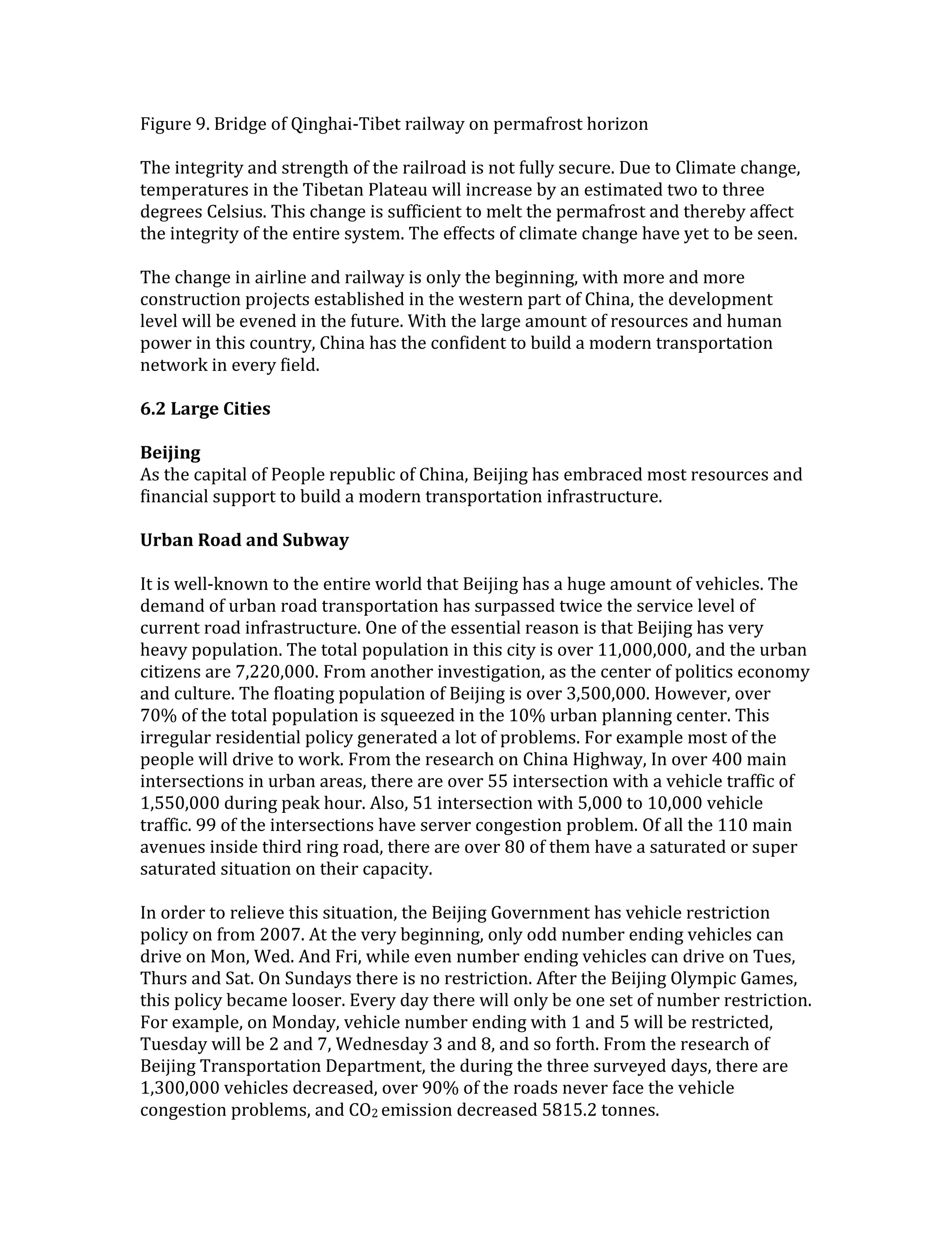 Figure 9. Bridge of Qinghai-Tibet railway on permafrost horizon
The integrity and strength of the railroad is not fully secure. Due to Climate change,
temperatures in the Tibetan Plateau will increase by an estimated two to three
degrees Celsius. This change is sufficient to melt the permafrost and thereby affect
the integrity of the entire system. The effects of climate change have yet to be seen.
The change in airline and railway is only the beginning, with more and more
construction projects established in the western part of China, the development
level will be evened in the future. With the large amount of resources and human
power in this country, China has the confident to build a modern transportation
network in every field.
6.2 Large Cities
Beijing
As the capital of People republic of China, Beijing has embraced most resources and
financial support to build a modern transportation infrastructure.
Urban Road and Subway
It is well-known to the entire world that Beijing has a huge amount of vehicles. The
demand of urban road transportation has surpassed twice the service level of
current road infrastructure. One of the essential reason is that Beijing has very
heavy population. The total population in this city is over 11,000,000, and the urban
citizens are 7,220,000. From another investigation, as the center of politics economy
and culture. The floating population of Beijing is over 3,500,000. However, over
70% of the total population is squeezed in the 10% urban planning center. This
irregular residential policy generated a lot of problems. For example most of the
people will drive to work. From the research on China Highway, In over 400 main
intersections in urban areas, there are over 55 intersection with a vehicle traffic of
1,550,000 during peak hour. Also, 51 intersection with 5,000 to 10,000 vehicle
traffic. 99 of the intersections have server congestion problem. Of all the 110 main
avenues inside third ring road, there are over 80 of them have a saturated or super
saturated situation on their capacity.
In order to relieve this situation, the Beijing Government has vehicle restriction
policy on from 2007. At the very beginning, only odd number ending vehicles can
drive on Mon, Wed. And Fri, while even number ending vehicles can drive on Tues,
Thurs and Sat. On Sundays there is no restriction. After the Beijing Olympic Games,
this policy became looser. Every day there will only be one set of number restriction.
For example, on Monday, vehicle number ending with 1 and 5 will be restricted,
Tuesday will be 2 and 7, Wednesday 3 and 8, and so forth. From the research of
Beijing Transportation Department, the during the three surveyed days, there are
1,300,000 vehicles decreased, over 90% of the roads never face the vehicle
congestion problems, and CO2 emission decreased 5815.2 tonnes.
 