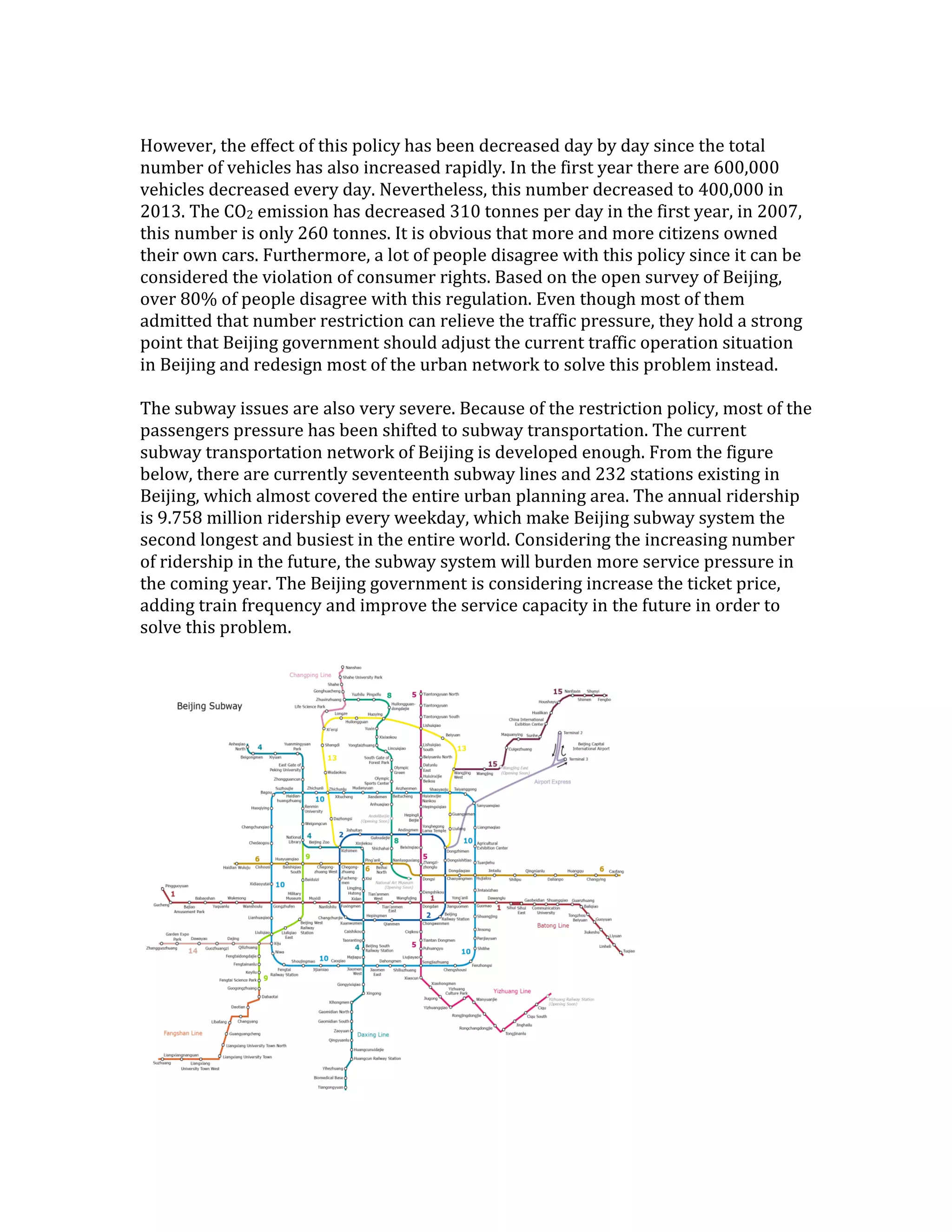 However, the effect of this policy has been decreased day by day since the total
number of vehicles has also increased rapidly. In the first year there are 600,000
vehicles decreased every day. Nevertheless, this number decreased to 400,000 in
2013. The CO2 emission has decreased 310 tonnes per day in the first year, in 2007,
this number is only 260 tonnes. It is obvious that more and more citizens owned
their own cars. Furthermore, a lot of people disagree with this policy since it can be
considered the violation of consumer rights. Based on the open survey of Beijing,
over 80% of people disagree with this regulation. Even though most of them
admitted that number restriction can relieve the traffic pressure, they hold a strong
point that Beijing government should adjust the current traffic operation situation
in Beijing and redesign most of the urban network to solve this problem instead.
The subway issues are also very severe. Because of the restriction policy, most of the
passengers pressure has been shifted to subway transportation. The current
subway transportation network of Beijing is developed enough. From the figure
below, there are currently seventeenth subway lines and 232 stations existing in
Beijing, which almost covered the entire urban planning area. The annual ridership
is 9.758 million ridership every weekday, which make Beijing subway system the
second longest and busiest in the entire world. Considering the increasing number
of ridership in the future, the subway system will burden more service pressure in
the coming year. The Beijing government is considering increase the ticket price,
adding train frequency and improve the service capacity in the future in order to
solve this problem.
 