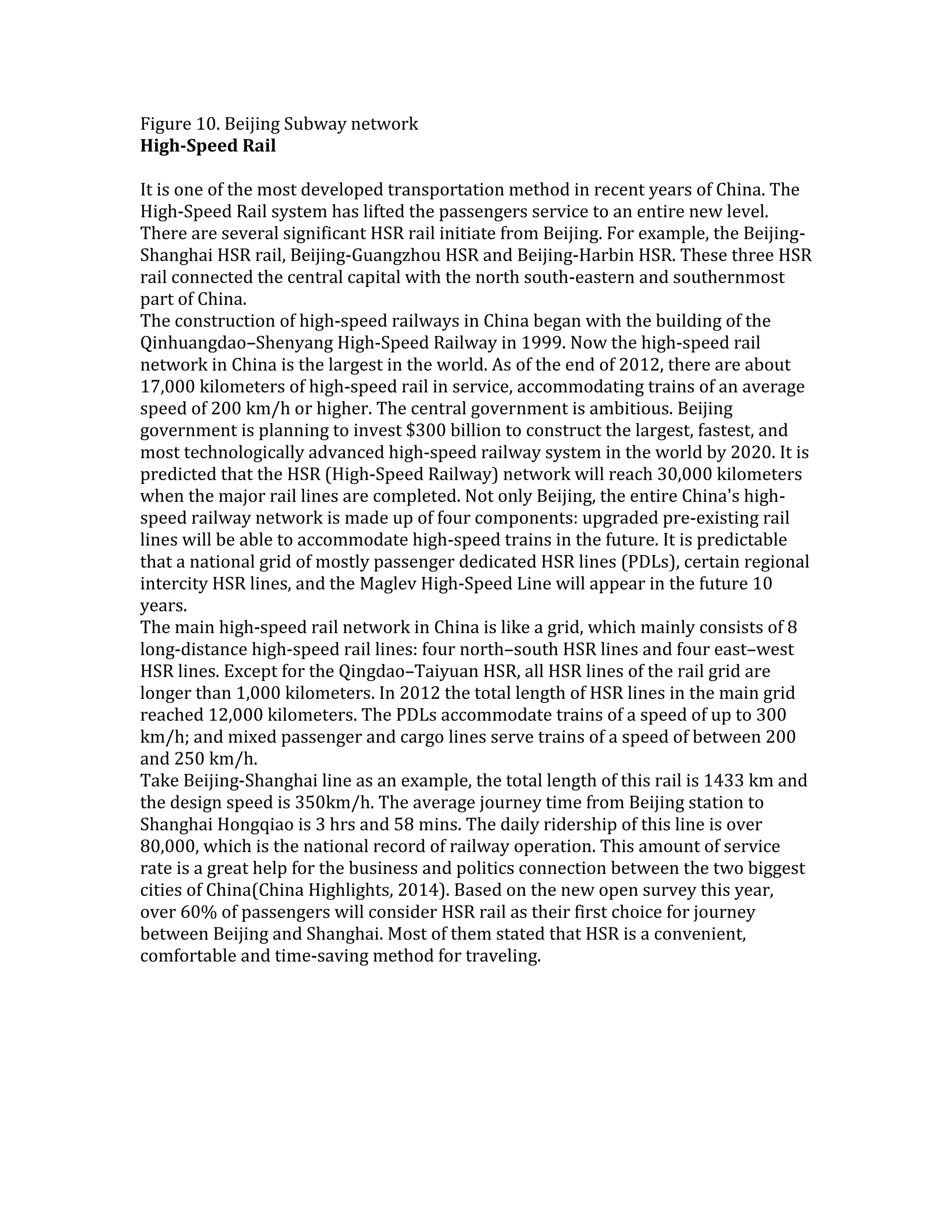 Figure 10. Beijing Subway network
High-Speed Rail
It is one of the most developed transportation method in recent years of China. The
High-Speed Rail system has lifted the passengers service to an entire new level.
There are several significant HSR rail initiate from Beijing. For example, the Beijing-
Shanghai HSR rail, Beijing-Guangzhou HSR and Beijing-Harbin HSR. These three HSR
rail connected the central capital with the north south-eastern and southernmost
part of China.
The construction of high-speed railways in China began with the building of the
Qinhuangdao–Shenyang High-Speed Railway in 1999. Now the high-speed rail
network in China is the largest in the world. As of the end of 2012, there are about
17,000 kilometers of high-speed rail in service, accommodating trains of an average
speed of 200 km/h or higher. The central government is ambitious. Beijing
government is planning to invest $300 billion to construct the largest, fastest, and
most technologically advanced high-speed railway system in the world by 2020. It is
predicted that the HSR (High-Speed Railway) network will reach 30,000 kilometers
when the major rail lines are completed. Not only Beijing, the entire China's high-
speed railway network is made up of four components: upgraded pre-existing rail
lines will be able to accommodate high-speed trains in the future. It is predictable
that a national grid of mostly passenger dedicated HSR lines (PDLs), certain regional
intercity HSR lines, and the Maglev High-Speed Line will appear in the future 10
years.
The main high-speed rail network in China is like a grid, which mainly consists of 8
long-distance high-speed rail lines: four north–south HSR lines and four east–west
HSR lines. Except for the Qingdao–Taiyuan HSR, all HSR lines of the rail grid are
longer than 1,000 kilometers. In 2012 the total length of HSR lines in the main grid
reached 12,000 kilometers. The PDLs accommodate trains of a speed of up to 300
km/h; and mixed passenger and cargo lines serve trains of a speed of between 200
and 250 km/h.
Take Beijing-Shanghai line as an example, the total length of this rail is 1433 km and
the design speed is 350km/h. The average journey time from Beijing station to
Shanghai Hongqiao is 3 hrs and 58 mins. The daily ridership of this line is over
80,000, which is the national record of railway operation. This amount of service
rate is a great help for the business and politics connection between the two biggest
cities of China(China Highlights, 2014). Based on the new open survey this year,
over 60% of passengers will consider HSR rail as their first choice for journey
between Beijing and Shanghai. Most of them stated that HSR is a convenient,
comfortable and time-saving method for traveling.
 