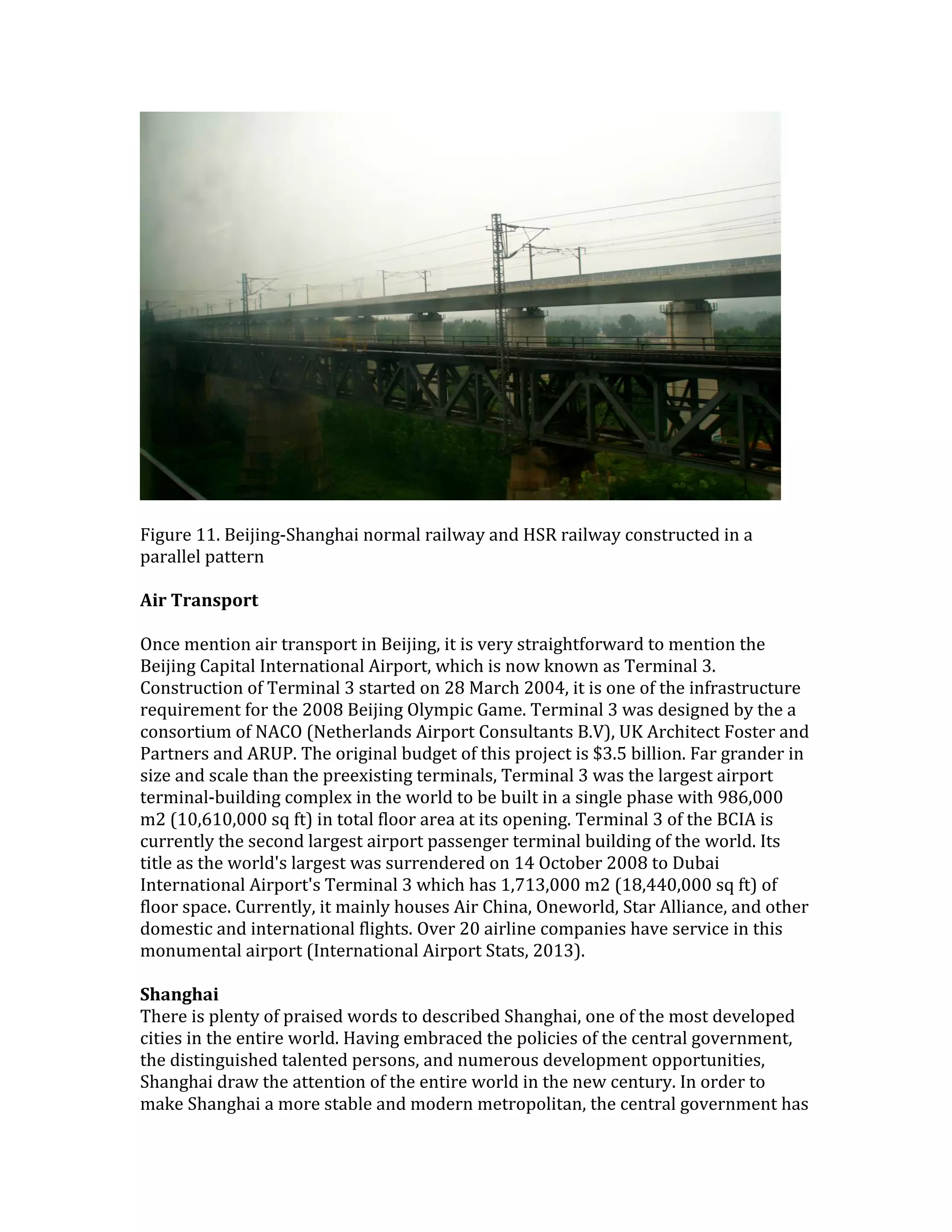 Figure 11. Beijing-Shanghai normal railway and HSR railway constructed in a
parallel pattern
Air Transport
Once mention air transport in Beijing, it is very straightforward to mention the
Beijing Capital International Airport, which is now known as Terminal 3.
Construction of Terminal 3 started on 28 March 2004, it is one of the infrastructure
requirement for the 2008 Beijing Olympic Game. Terminal 3 was designed by the a
consortium of NACO (Netherlands Airport Consultants B.V), UK Architect Foster and
Partners and ARUP. The original budget of this project is $3.5 billion. Far grander in
size and scale than the preexisting terminals, Terminal 3 was the largest airport
terminal-building complex in the world to be built in a single phase with 986,000
m2 (10,610,000 sq ft) in total floor area at its opening. Terminal 3 of the BCIA is
currently the second largest airport passenger terminal building of the world. Its
title as the world's largest was surrendered on 14 October 2008 to Dubai
International Airport's Terminal 3 which has 1,713,000 m2 (18,440,000 sq ft) of
floor space. Currently, it mainly houses Air China, Oneworld, Star Alliance, and other
domestic and international flights. Over 20 airline companies have service in this
monumental airport (International Airport Stats, 2013).
Shanghai
There is plenty of praised words to described Shanghai, one of the most developed
cities in the entire world. Having embraced the policies of the central government,
the distinguished talented persons, and numerous development opportunities,
Shanghai draw the attention of the entire world in the new century. In order to
make Shanghai a more stable and modern metropolitan, the central government has
 