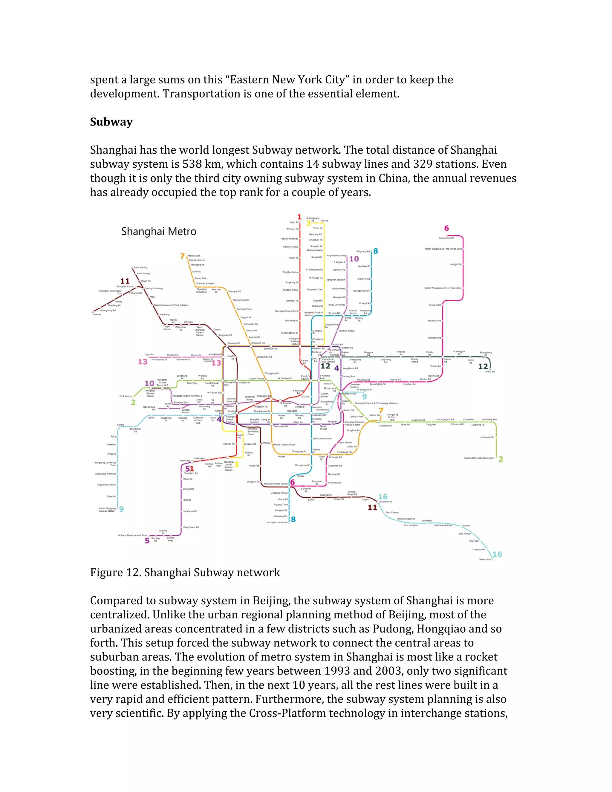 spent a large sums on this “Eastern New York City” in order to keep the
development. Transportation is one of the essential element.
Subway
Shanghai has the world longest Subway network. The total distance of Shanghai
subway system is 538 km, which contains 14 subway lines and 329 stations. Even
though it is only the third city owning subway system in China, the annual revenues
has already occupied the top rank for a couple of years.
Figure 12. Shanghai Subway network
Compared to subway system in Beijing, the subway system of Shanghai is more
centralized. Unlike the urban regional planning method of Beijing, most of the
urbanized areas concentrated in a few districts such as Pudong, Hongqiao and so
forth. This setup forced the subway network to connect the central areas to
suburban areas. The evolution of metro system in Shanghai is most like a rocket
boosting, in the beginning few years between 1993 and 2003, only two significant
line were established. Then, in the next 10 years, all the rest lines were built in a
very rapid and efficient pattern. Furthermore, the subway system planning is also
very scientific. By applying the Cross-Platform technology in interchange stations,
 