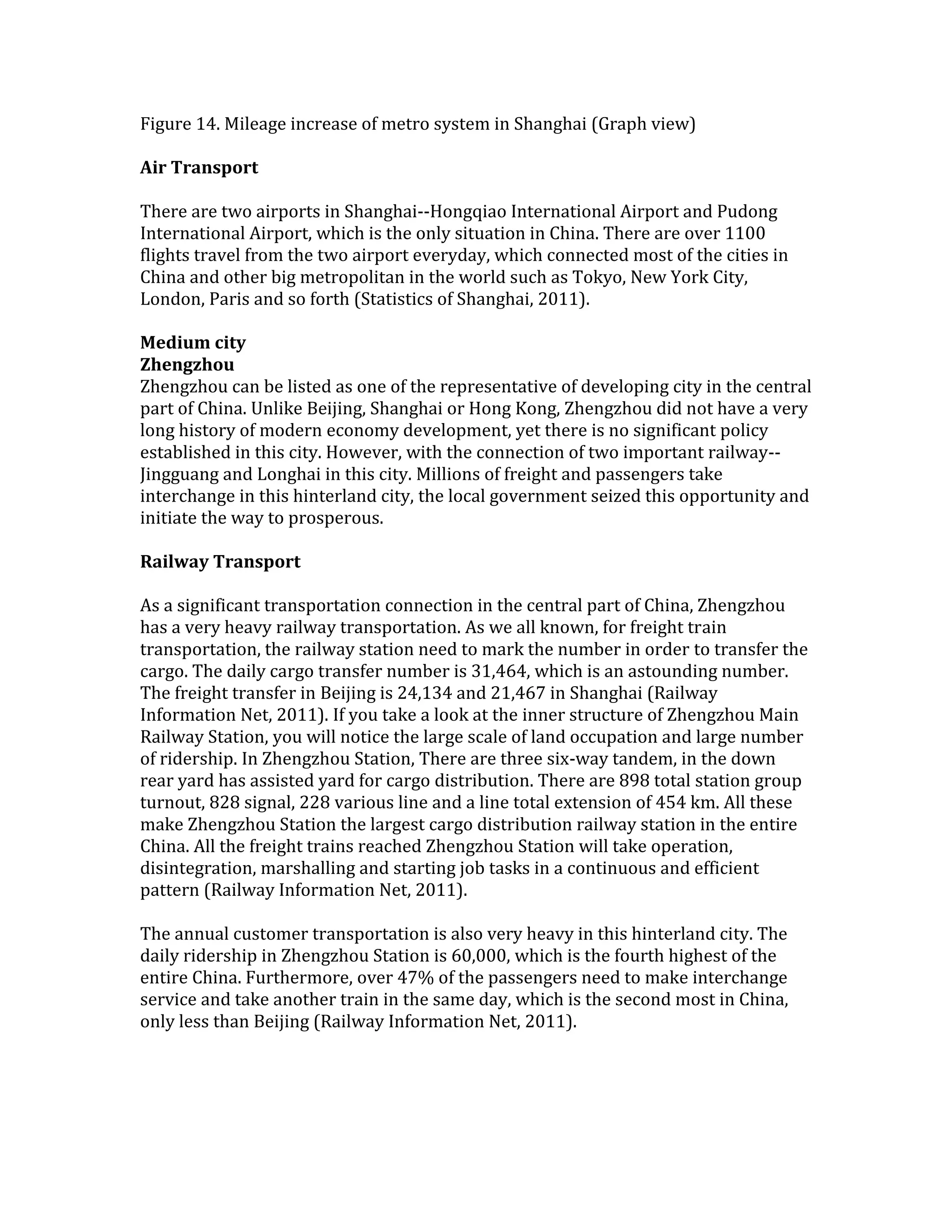 Figure 14. Mileage increase of metro system in Shanghai (Graph view)
Air Transport
There are two airports in Shanghai--Hongqiao International Airport and Pudong
International Airport, which is the only situation in China. There are over 1100
flights travel from the two airport everyday, which connected most of the cities in
China and other big metropolitan in the world such as Tokyo, New York City,
London, Paris and so forth (Statistics of Shanghai, 2011).
Medium city
Zhengzhou
Zhengzhou can be listed as one of the representative of developing city in the central
part of China. Unlike Beijing, Shanghai or Hong Kong, Zhengzhou did not have a very
long history of modern economy development, yet there is no significant policy
established in this city. However, with the connection of two important railway--
Jingguang and Longhai in this city. Millions of freight and passengers take
interchange in this hinterland city, the local government seized this opportunity and
initiate the way to prosperous.
Railway Transport
As a significant transportation connection in the central part of China, Zhengzhou
has a very heavy railway transportation. As we all known, for freight train
transportation, the railway station need to mark the number in order to transfer the
cargo. The daily cargo transfer number is 31,464, which is an astounding number.
The freight transfer in Beijing is 24,134 and 21,467 in Shanghai (Railway
Information Net, 2011). If you take a look at the inner structure of Zhengzhou Main
Railway Station, you will notice the large scale of land occupation and large number
of ridership. In Zhengzhou Station, There are three six-way tandem, in the down
rear yard has assisted yard for cargo distribution. There are 898 total station group
turnout, 828 signal, 228 various line and a line total extension of 454 km. All these
make Zhengzhou Station the largest cargo distribution railway station in the entire
China. All the freight trains reached Zhengzhou Station will take operation,
disintegration, marshalling and starting job tasks in a continuous and efficient
pattern (Railway Information Net, 2011).
The annual customer transportation is also very heavy in this hinterland city. The
daily ridership in Zhengzhou Station is 60,000, which is the fourth highest of the
entire China. Furthermore, over 47% of the passengers need to make interchange
service and take another train in the same day, which is the second most in China,
only less than Beijing (Railway Information Net, 2011).
 