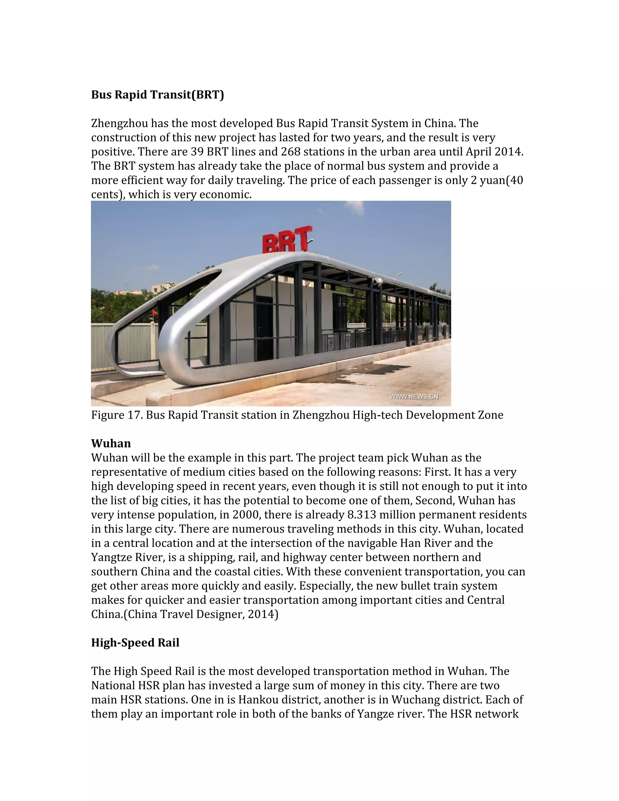 Bus Rapid Transit(BRT)
Zhengzhou has the most developed Bus Rapid Transit System in China. The
construction of this new project has lasted for two years, and the result is very
positive. There are 39 BRT lines and 268 stations in the urban area until April 2014.
The BRT system has already take the place of normal bus system and provide a
more efficient way for daily traveling. The price of each passenger is only 2 yuan(40
cents), which is very economic.
Figure 17. Bus Rapid Transit station in Zhengzhou High-tech Development Zone
Wuhan
Wuhan will be the example in this part. The project team pick Wuhan as the
representative of medium cities based on the following reasons: First. It has a very
high developing speed in recent years, even though it is still not enough to put it into
the list of big cities, it has the potential to become one of them, Second, Wuhan has
very intense population, in 2000, there is already 8.313 million permanent residents
in this large city. There are numerous traveling methods in this city. Wuhan, located
in a central location and at the intersection of the navigable Han River and the
Yangtze River, is a shipping, rail, and highway center between northern and
southern China and the coastal cities. With these convenient transportation, you can
get other areas more quickly and easily. Especially, the new bullet train system
makes for quicker and easier transportation among important cities and Central
China.(China Travel Designer, 2014)
High-Speed Rail
The High Speed Rail is the most developed transportation method in Wuhan. The
National HSR plan has invested a large sum of money in this city. There are two
main HSR stations. One in is Hankou district, another is in Wuchang district. Each of
them play an important role in both of the banks of Yangze river. The HSR network
 