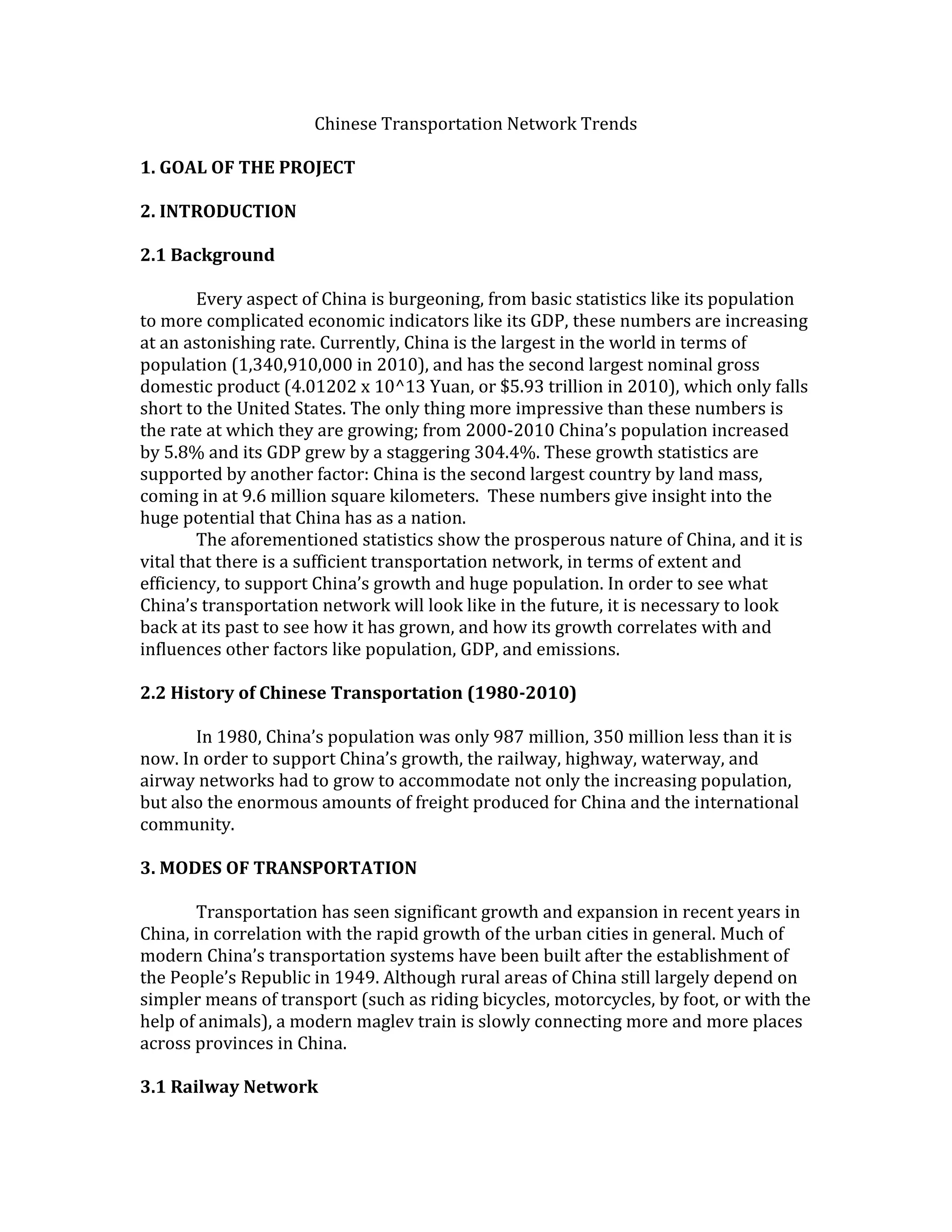 Chinese Transportation Network Trends
1. GOAL OF THE PROJECT
2. INTRODUCTION
2.1 Background
Every aspect of China is burgeoning, from basic statistics like its population
to more complicated economic indicators like its GDP, these numbers are increasing
at an astonishing rate. Currently, China is the largest in the world in terms of
population (1,340,910,000 in 2010), and has the second largest nominal gross
domestic product (4.01202 x 10^13 Yuan, or $5.93 trillion in 2010), which only falls
short to the United States. The only thing more impressive than these numbers is
the rate at which they are growing; from 2000-2010 China’s population increased
by 5.8% and its GDP grew by a staggering 304.4%. These growth statistics are
supported by another factor: China is the second largest country by land mass,
coming in at 9.6 million square kilometers. These numbers give insight into the
huge potential that China has as a nation.
The aforementioned statistics show the prosperous nature of China, and it is
vital that there is a sufficient transportation network, in terms of extent and
efficiency, to support China’s growth and huge population. In order to see what
China’s transportation network will look like in the future, it is necessary to look
back at its past to see how it has grown, and how its growth correlates with and
influences other factors like population, GDP, and emissions.
2.2 History of Chinese Transportation (1980-2010)
In 1980, China’s population was only 987 million, 350 million less than it is
now. In order to support China’s growth, the railway, highway, waterway, and
airway networks had to grow to accommodate not only the increasing population,
but also the enormous amounts of freight produced for China and the international
community.
3. MODES OF TRANSPORTATION
Transportation has seen significant growth and expansion in recent years in
China, in correlation with the rapid growth of the urban cities in general. Much of
modern China’s transportation systems have been built after the establishment of
the People’s Republic in 1949. Although rural areas of China still largely depend on
simpler means of transport (such as riding bicycles, motorcycles, by foot, or with the
help of animals), a modern maglev train is slowly connecting more and more places
across provinces in China.
3.1 Railway Network
 