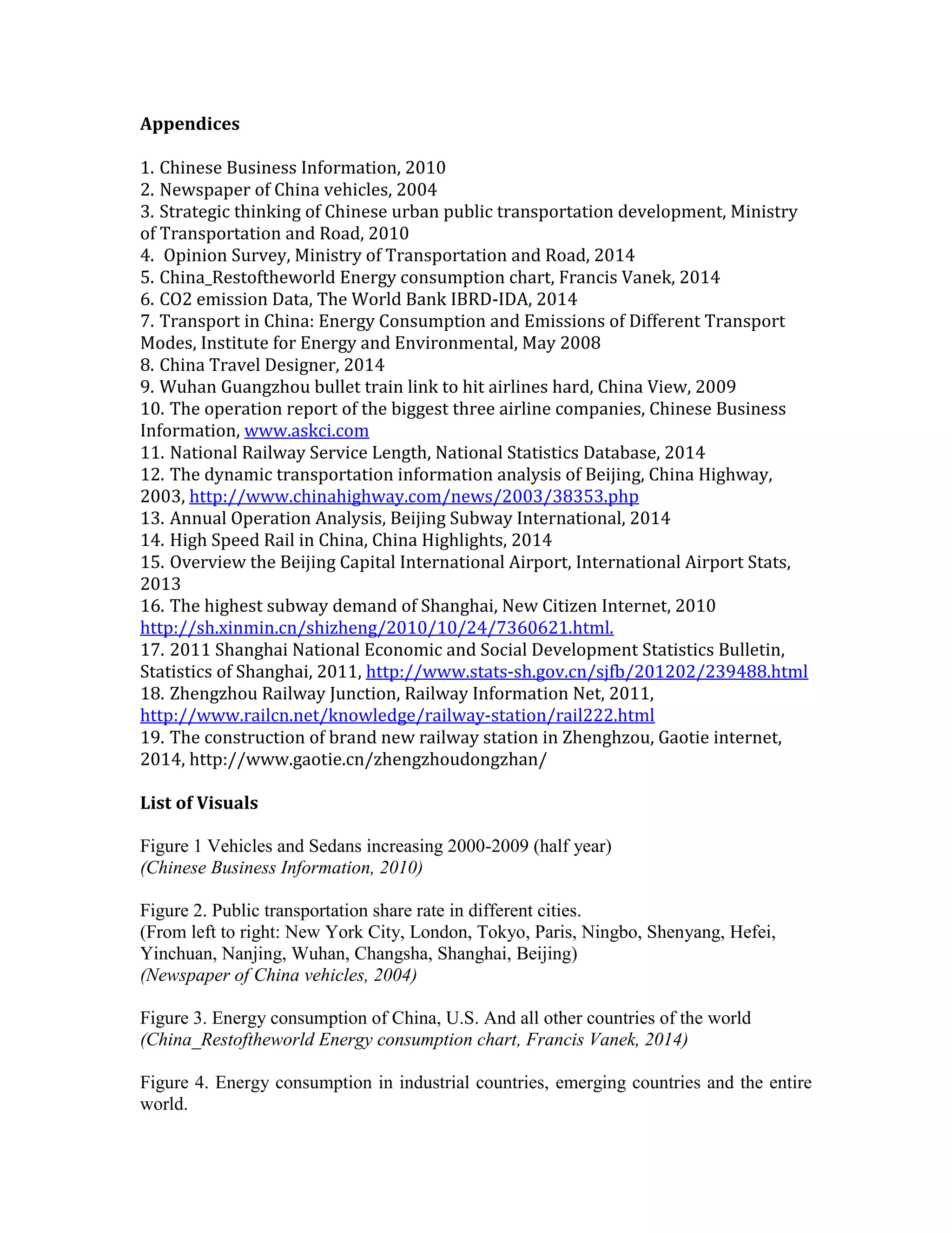 Appendices
1. Chinese Business Information, 2010
2. Newspaper of China vehicles, 2004
3. Strategic thinking of Chinese urban public transportation development, Ministry
of Transportation and Road, 2010
4. Opinion Survey, Ministry of Transportation and Road, 2014
5. China_Restoftheworld Energy consumption chart, Francis Vanek, 2014
6. CO2 emission Data, The World Bank IBRD-IDA, 2014
7. Transport in China: Energy Consumption and Emissions of Different Transport
Modes, Institute for Energy and Environmental, May 2008
8. China Travel Designer, 2014
9. Wuhan Guangzhou bullet train link to hit airlines hard, China View, 2009
10. The operation report of the biggest three airline companies, Chinese Business
Information, www.askci.com
11. National Railway Service Length, National Statistics Database, 2014
12. The dynamic transportation information analysis of Beijing, China Highway,
2003, http://www.chinahighway.com/news/2003/38353.php
13. Annual Operation Analysis, Beijing Subway International, 2014
14. High Speed Rail in China, China Highlights, 2014
15. Overview the Beijing Capital International Airport, International Airport Stats,
2013
16. The highest subway demand of Shanghai, New Citizen Internet, 2010
http://sh.xinmin.cn/shizheng/2010/10/24/7360621.html.
17. 2011 Shanghai National Economic and Social Development Statistics Bulletin,
Statistics of Shanghai, 2011, http://www.stats-sh.gov.cn/sjfb/201202/239488.html
18. Zhengzhou Railway Junction, Railway Information Net, 2011,
http://www.railcn.net/knowledge/railway-station/rail222.html
19. The construction of brand new railway station in Zhenghzou, Gaotie internet,
2014, http://www.gaotie.cn/zhengzhoudongzhan/
List of Visuals
Figure 1 Vehicles and Sedans increasing 2000-2009 (half year)
(Chinese Business Information, 2010)
Figure 2. Public transportation share rate in different cities.
(From left to right: New York City, London, Tokyo, Paris, Ningbo, Shenyang, Hefei,
Yinchuan, Nanjing, Wuhan, Changsha, Shanghai, Beijing)
(Newspaper of China vehicles, 2004)
Figure 3. Energy consumption of China, U.S. And all other countries of the world
(China_Restoftheworld Energy consumption chart, Francis Vanek, 2014)
Figure 4. Energy consumption in industrial countries, emerging countries and the entire
world.
 