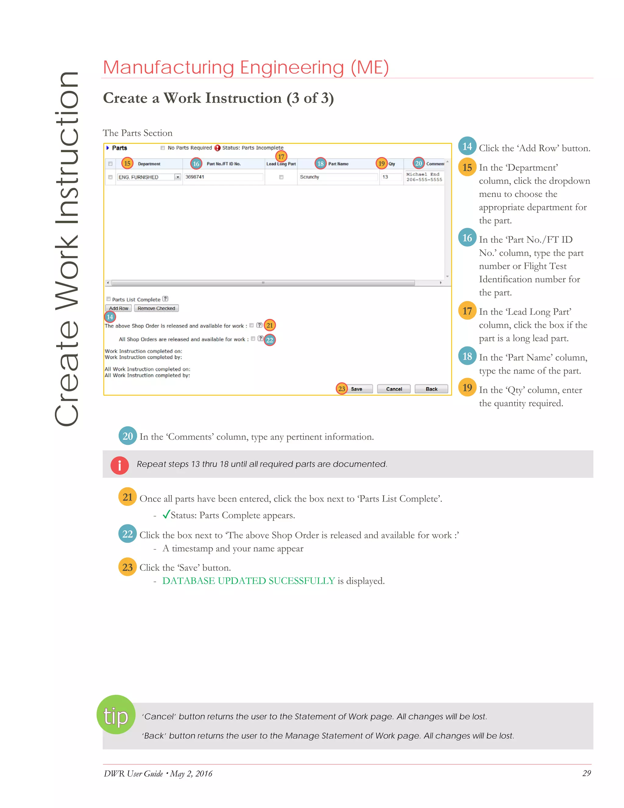DWR User Guide  May 2, 2016 29
CreateWorkInstruction Manufacturing Engineering (ME)
Create a Work Instruction (3 of 3)
The Parts Section
14. Click the ‘Add Row’ button.
15. In the ‘Department’
column, click the dropdown
menu to choose the
appropriate department for
the part.
16. In the ‘Part No./FT ID
No.’ column, type the part
number or Flight Test
Identification number for
the part.
17. In the ‘Lead Long Part’
column, click the box if the
part is a long lead part.
18. In the ‘Part Name’ column,
type the name of the part.
18. In the ‘Qty’ column, enter
the quantity required.
19. In the ‘Comments’ column, type any pertinent information.
Repeat steps 13 thru 18 until all required parts are documented.
20. Once all parts have been entered, click the box next to ‘Parts List Complete’.
- ✓Status: Parts Complete appears.
21. Click the box next to ‘The above Shop Order is released and available for work :’
- A timestamp and your name appear
22. Click the ‘Save’ button.
- DATABASE UPDATED SUCESSFULLY is displayed.
‘Cancel’ button returns the user to the Statement of Work page. All changes will be lost.
‘Back’ button returns the user to the Manage Statement of Work page. All changes will be lost.
15
14
16
17
18
19
20
21
22
23
14
15 16
17
201918
22
21
23
 