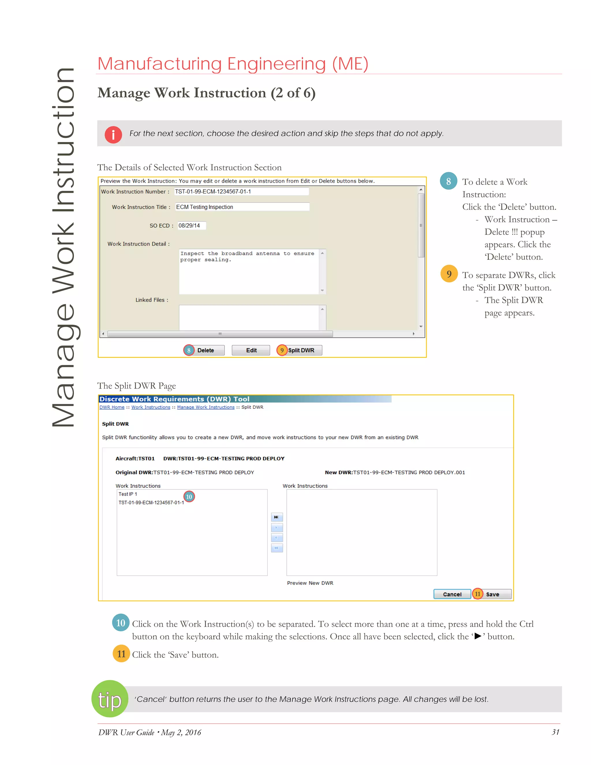 DWR User Guide  May 2, 2016 31
ManageWorkInstruction Manufacturing Engineering (ME)
Manage Work Instruction (2 of 6)
For the next section, choose the desired action and skip the steps that do not apply.
The Details of Selected Work Instruction Section
8. To delete a Work
Instruction:
Click the ‘Delete’ button.
- Work Instruction –
Delete !!! popup
appears. Click the
‘Delete’ button.
9 To separate DWRs, click
the ‘Split DWR’ button.
- The Split DWR
page appears.
The Split DWR Page
10. Click on the Work Instruction(s) to be separated. To select more than one at a time, press and hold the Ctrl
button on the keyboard while making the selections. Once all have been selected, click the ‘►’ button.
11. Click the ‘Save’ button.
‘Cancel’ button returns the user to the Manage Work Instructions page. All changes will be lost.
98
11
10
8
9
10
11
 