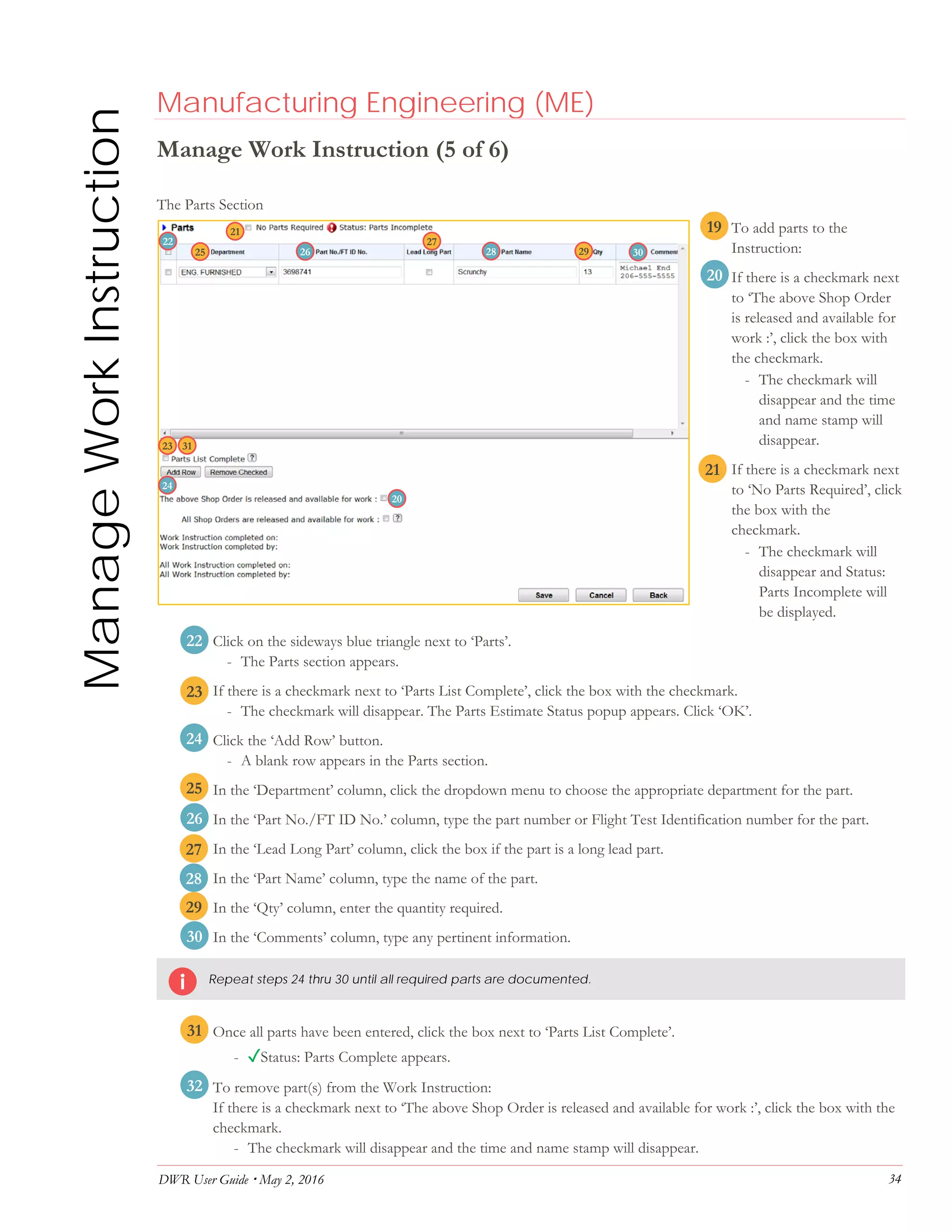 DWR User Guide  May 2, 2016 34
ManageWorkInstruction Manufacturing Engineering (ME)
Manage Work Instruction (5 of 6)
The Parts Section
19. To add parts to the
Instruction:
20. If there is a checkmark next
to ‘The above Shop Order
is released and available for
work :’, click the box with
the checkmark.
- The checkmark will
disappear and the time
and name stamp will
disappear.
21. If there is a checkmark next
to ‘No Parts Required’, click
the box with the
checkmark.
- The checkmark will
disappear and Status:
Parts Incomplete will
be displayed.
22. Click on the sideways blue triangle next to ‘Parts’.
- The Parts section appears.
23. If there is a checkmark next to ‘Parts List Complete’, click the box with the checkmark.
- The checkmark will disappear. The Parts Estimate Status popup appears. Click ‘OK’.
24. Click the ‘Add Row’ button.
- A blank row appears in the Parts section.
25. In the ‘Department’ column, click the dropdown menu to choose the appropriate department for the part.
26. In the ‘Part No./FT ID No.’ column, type the part number or Flight Test Identification number for the part.
27. In the ‘Lead Long Part’ column, click the box if the part is a long lead part.
28. In the ‘Part Name’ column, type the name of the part.
29. In the ‘Qty’ column, enter the quantity required.
30. In the ‘Comments’ column, type any pertinent information.
Repeat steps 24 thru 30 until all required parts are documented.
31. Once all parts have been entered, click the box next to ‘Parts List Complete’.
- ✓Status: Parts Complete appears.
32. To remove part(s) from the Work Instruction:
If there is a checkmark next to ‘The above Shop Order is released and available for work :’, click the box with the
checkmark.
- The checkmark will disappear and the time and name stamp will disappear.
21
20
22
23
24
25
26
27
28
29
20
21
22
23
2625
24
28
27
29
19
30
31
32
30
31
 