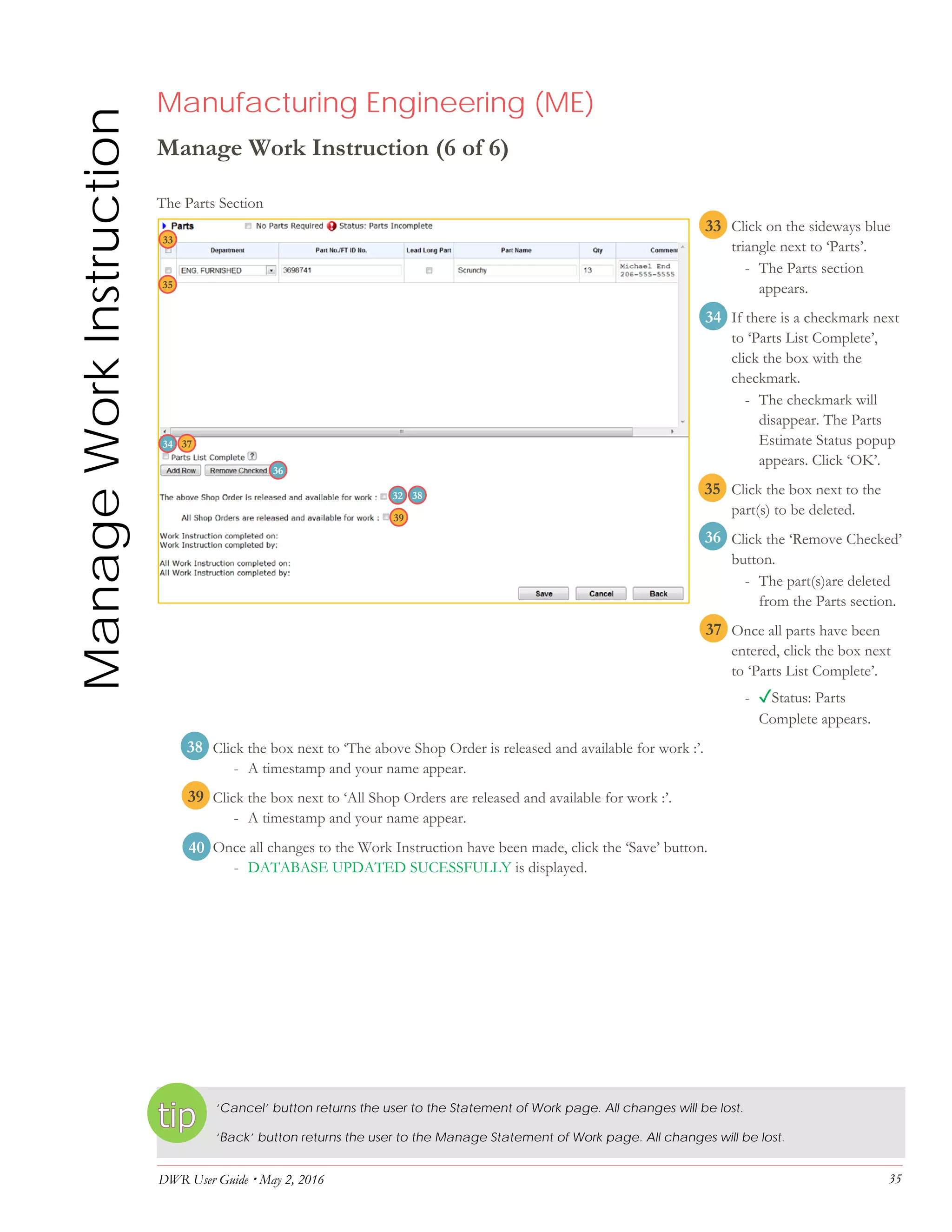 DWR User Guide  May 2, 2016 35
ManageWorkInstruction Manufacturing Engineering (ME)
Manage Work Instruction (6 of 6)
The Parts Section
33. Click on the sideways blue
triangle next to ‘Parts’.
- The Parts section
appears.
34. If there is a checkmark next
to ‘Parts List Complete’,
click the box with the
checkmark.
- The checkmark will
disappear. The Parts
Estimate Status popup
appears. Click ‘OK’.
35. Click the box next to the
part(s) to be deleted.
36. Click the ‘Remove Checked’
button.
- The part(s)are deleted
from the Parts section.
37. Once all parts have been
entered, click the box next
to ‘Parts List Complete’.
- ✓Status: Parts
Complete appears.
38. Click the box next to ‘The above Shop Order is released and available for work :’.
- A timestamp and your name appear.
39. Click the box next to ‘All Shop Orders are released and available for work :’.
- A timestamp and your name appear.
40. Once all changes to the Work Instruction have been made, click the ‘Save’ button.
- DATABASE UPDATED SUCESSFULLY is displayed.
‘Cancel’ button returns the user to the Statement of Work page. All changes will be lost.
‘Back’ button returns the user to the Manage Statement of Work page. All changes will be lost.
32
34
33
33
34
35
36
37
38
39
35
36
37
38
40
39
 