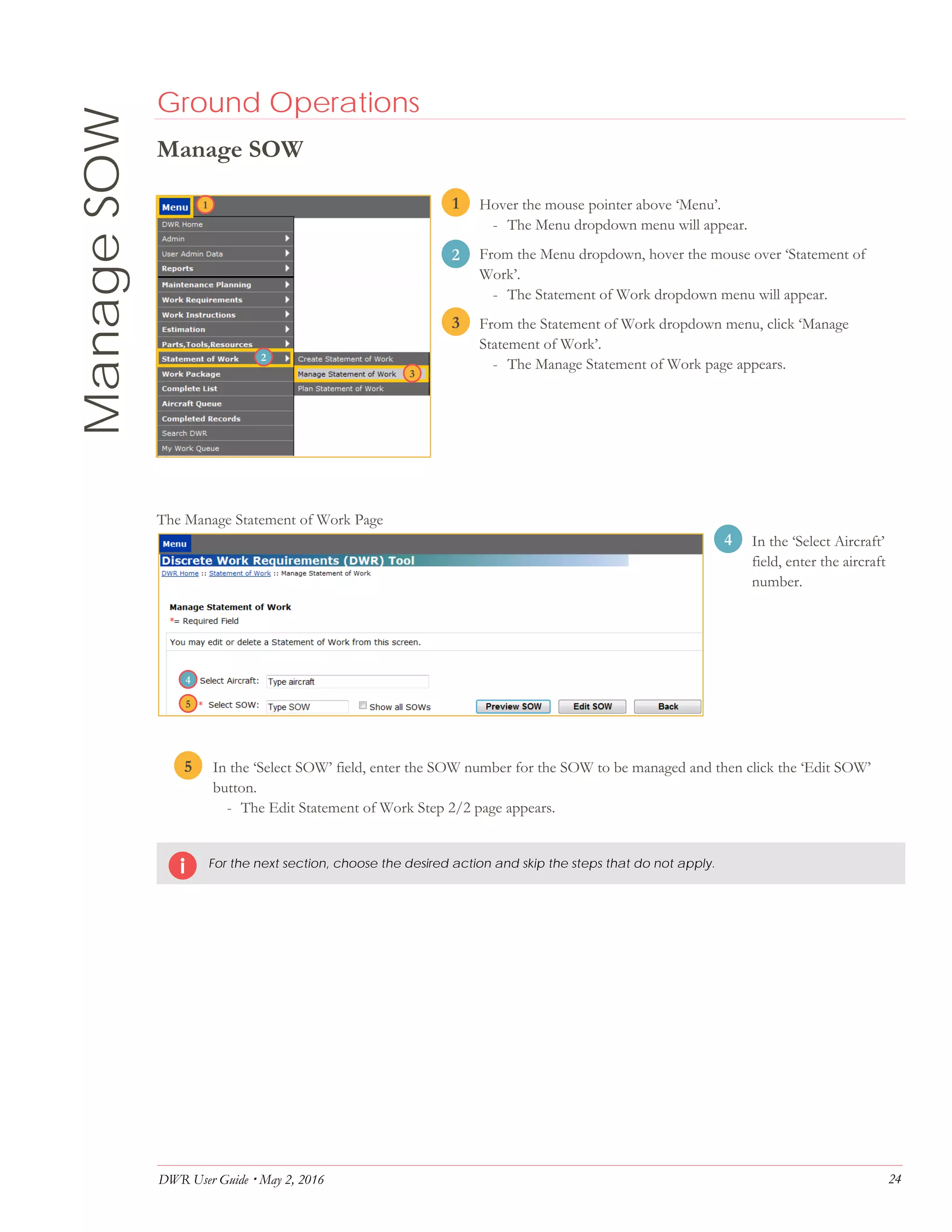 DWR User Guide  May 2, 2016 24
ManageSOW Ground Operations
Manage SOW
1. Hover the mouse pointer above ‘Menu’.
- The Menu dropdown menu will appear.
2. From the Menu dropdown, hover the mouse over ‘Statement of
Work’.
- The Statement of Work dropdown menu will appear.
3. From the Statement of Work dropdown menu, click ‘Manage
Statement of Work’.
- The Manage Statement of Work page appears.
The Manage Statement of Work Page
4. In the ‘Select Aircraft’
field, enter the aircraft
number.
5. In the ‘Select SOW’ field, enter the SOW number for the SOW to be managed and then click the ‘Edit SOW’
button.
- The Edit Statement of Work Step 2/2 page appears.
For the next section, choose the desired action and skip the steps that do not apply.
1
2
3
4
5
4
3
2
1
5
 