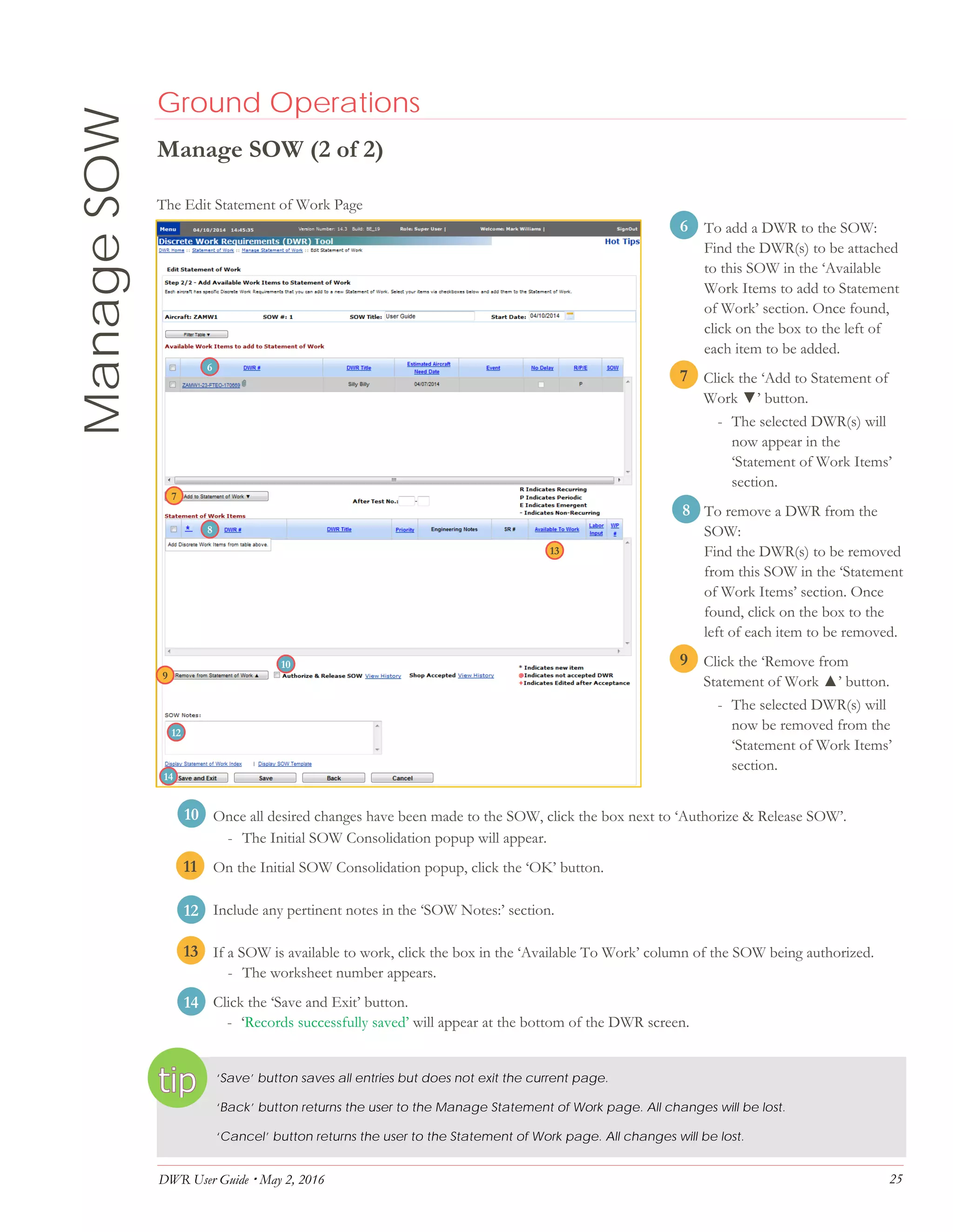 DWR User Guide  May 2, 2016 25
ManageSOW Ground Operations
Manage SOW (2 of 2)
The Edit Statement of Work Page
6. To add a DWR to the SOW:
Find the DWR(s) to be attached
to this SOW in the ‘Available
Work Items to add to Statement
of Work’ section. Once found,
click on the box to the left of
each item to be added.
7. Click the ‘Add to Statement of
Work ▼’ button.
- The selected DWR(s) will
now appear in the
‘Statement of Work Items’
section.
8. To remove a DWR from the
SOW:
Find the DWR(s) to be removed
from this SOW in the ‘Statement
of Work Items’ section. Once
found, click on the box to the
left of each item to be removed.
9. Click the ‘Remove from
Statement of Work ▲’ button.
- The selected DWR(s) will
now be removed from the
‘Statement of Work Items’
section.
10. Once all desired changes have been made to the SOW, click the box next to ‘Authorize & Release SOW’.
- The Initial SOW Consolidation popup will appear.
11. On the Initial SOW Consolidation popup, click the ‘OK’ button.
12. Include any pertinent notes in the ‘SOW Notes:’ section.
13. If a SOW is available to work, click the box in the ‘Available To Work’ column of the SOW being authorized.
- The worksheet number appears.
12. Click the ‘Save and Exit’ button.
- ‘Records successfully saved’ will appear at the bottom of the DWR screen.
‘Save’ button saves all entries but does not exit the current page.
‘Back’ button returns the user to the Manage Statement of Work page. All changes will be lost.
‘Cancel’ button returns the user to the Statement of Work page. All changes will be lost.
6
7
8
9
7
6
8
9
11
12
10
13
10
13
14
12
14
 