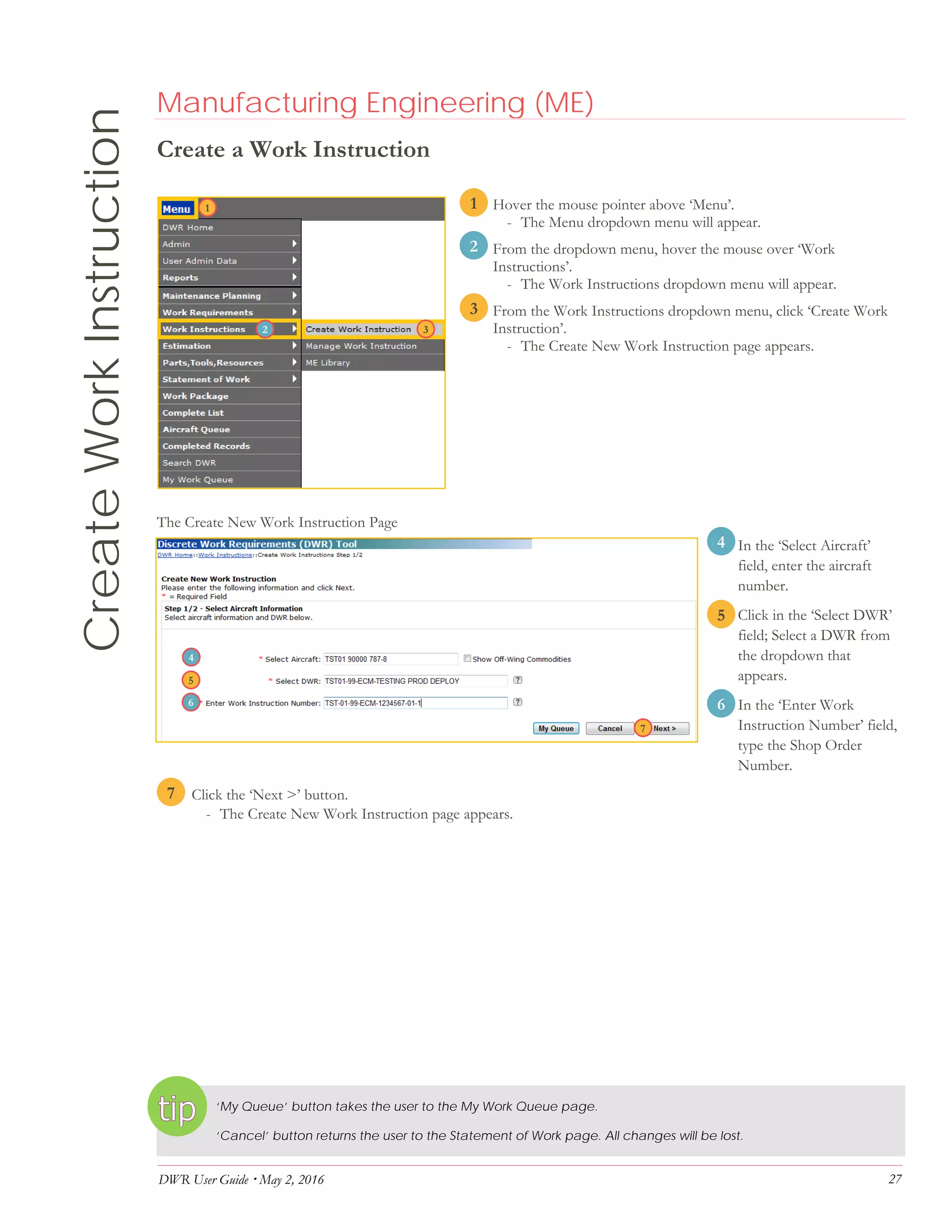DWR User Guide  May 2, 2016 27
CreateWorkInstruction Manufacturing Engineering (ME)
Create a Work Instruction
1. Hover the mouse pointer above ‘Menu’.
- The Menu dropdown menu will appear.
2. From the dropdown menu, hover the mouse over ‘Work
Instructions’.
- The Work Instructions dropdown menu will appear.
3. From the Work Instructions dropdown menu, click ‘Create Work
Instruction’.
- The Create New Work Instruction page appears.
The Create New Work Instruction Page
4. In the ‘Select Aircraft’
field, enter the aircraft
number.
5. Click in the ‘Select DWR’
field; Select a DWR from
the dropdown that
appears.
6. In the ‘Enter Work
Instruction Number’ field,
type the Shop Order
Number.
7. Click the ‘Next >’ button.
- The Create New Work Instruction page appears.
‘My Queue’ button takes the user to the My Work Queue page.
‘Cancel’ button returns the user to the Statement of Work page. All changes will be lost.
32
1
2
3
5
4
6
7
4
32
1
5
6
7
 
