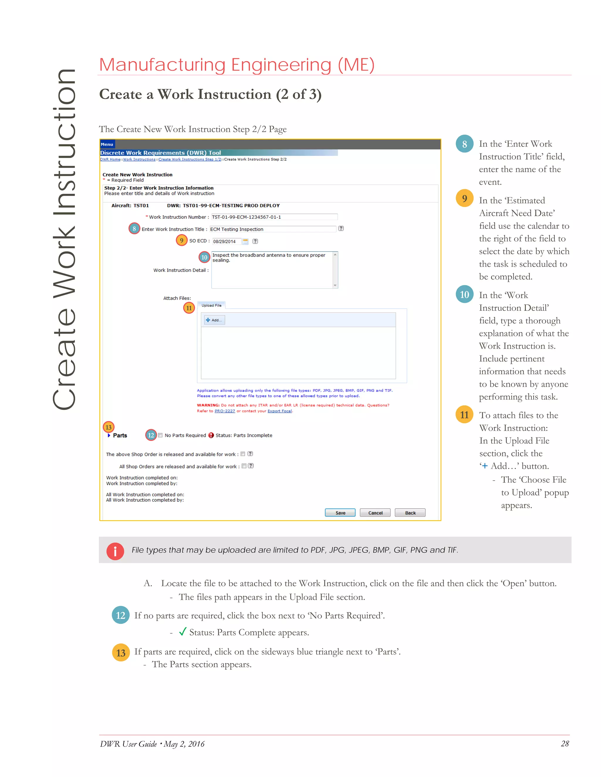 DWR User Guide  May 2, 2016 28
CreateWorkInstruction Manufacturing Engineering (ME)
Create a Work Instruction (2 of 3)
The Create New Work Instruction Step 2/2 Page
8. In the ‘Enter Work
Instruction Title’ field,
enter the name of the
event.
9. In the ‘Estimated
Aircraft Need Date’
field use the calendar to
the right of the field to
select the date by which
the task is scheduled to
be completed.
10. In the ‘Work
Instruction Detail’
field, type a thorough
explanation of what the
Work Instruction is.
Include pertinent
information that needs
to be known by anyone
performing this task.
11. To attach files to the
Work Instruction:
In the Upload File
section, click the
‘+ Add…’ button.
- The ‘Choose File
to Upload’ popup
appears.
File types that may be uploaded are limited to PDF, JPG, JPEG, BMP, GIF, PNG and TIF.
A. Locate the file to be attached to the Work Instruction, click on the file and then click the ‘Open’ button.
- The files path appears in the Upload File section.
12. If no parts are required, click the box next to ‘No Parts Required’.
- ✓ Status: Parts Complete appears.
13. If parts are required, click on the sideways blue triangle next to ‘Parts’.
- The Parts section appears.
11
12
13
9
8
10
8
9
10
11
12
13
 