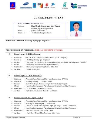 PTSC Key Personnel – Piping QC Page 1 of 10
CURRICULUM VITAE
POSITION APPLIED: Welding/ Piping QC Engineer
PROFESSIONAL EXPERIENCE: (TOTAL 4 EXPERINCE YEARS)
 From August 10/2016 to Present
 Company : PETROVIETNAM ENGINEERING (PVE Malaysia)
 Position : Welding/ Piping QC Engineer
 Project : Package 11of Refinery And Petrochemicals Integrated Development (RAPID)
 Client : Petroliam Nasional Berhad (PETRONAS)
 Contractor : Samsung Engineering (Korea) Sdn. Bhd
 Address : Johor, Malaysia.
 From August 14, 2015 to 09/2016
 Company : PetroVietNam Technical Services Corporation (PTSC)
 Position : Welding/ Piping QC Team Leader
 Project : SMP-9 Package, Zone 3 of Nghi Son Refinery Project.
 Client : Nghi Son Refinery and Petrochemical Limited Liability Company
 Contractor : GS ENG’G & CONSTRUCTION
 Address : Nghi Son-Thanh Hoa Provide- Viet Nam.
 From Apr, 2015 to August 14, 2015
 Company : PetroVietNam Technical Services Corporation (PTSC)
 Position : Painting & Wrapping QC / Supervisor.
 Project : Crude Oil line & Underground piping package – Zone 3 of NSRP
 Client : Nghi Son Refinery and Petrochemical Limited Liability Company.
 Contractor : GS ENG’G & CONSTRUCTION
 Address : Nghi Son- Thanh Hoa Province- Viet Nam.
FULL NAME: LE DINH HAI
Address: Hau Thanh Commune, Yen Thanh
district, Nghe An province
Phone : (+84) 973971597
Email : Dinhhaibkdn@gmail.com
 