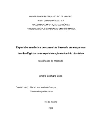 UNIVERSIDADE FEDERAL DO RIO DE JANEIRO
INSTITUTO DE MATEMÁTICA
NÚCLEO DE COMPUTAÇÃO ELETRÔNICA
PROGRAMA DE PÓS-GRADUAÇÃO EM INFORMÁTICA
Expansão semântica de consultas baseada em esquemas
terminológicos: uma experimentação no domínio biomédico
Dissertação de Mestrado
André Bechara Elias
Orientador(es): Maria Luiza Machado Campos
Vanessa Braganholo Murta
Rio de Janeiro
2010
 