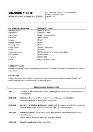 SHANNON	CLARKE			
B.Com.	Financial	Management	(UNISA)		
87	16th	St,	Parkhurst,	2193,	Johannesburg		
clarke3110@gmail.com	
0849281950	
_________________________________________________________________________________	
	
	
PERSONAL	INFORMATION		 SHANNON	CLARKE	
Identity	number		 8810310047083	
Date	of	birth		 31	October	1988	
Marital	status		 Single	–	No	dependents		
Nationality		 South	African		
Language	 English		
Criminal	offences		 None	
Civil	Judgements		 None		
Drivers	license	 Code	B	–	Own	vehicle	
Health	 Excellent	
Residential	address		 87	16th	St,	Parkhurst,	Johannesburg,	2193	
Postal	address	 Same	as	above	
Telephone	 0849281950	
E-mail	 clarke3110@gmail.com	
	
	
PERSONALITY	TRAITS:	
Hardworking,	people’s	person,	strong	attention	to	detail,	passionate,	team	player,	strong	leadership,	rational	
and	practical		
	
KEY	SKILL	SETS:	
Budgeting,	strategy,	client	relations	management,	presenting,	supplier	management,	operationally	and	
logistically	minded,	full	computer	literacy	of	Microsoft	Office	
	
	
EDUCATION	AND	QUALIFICATIONS	
	
2012	 Completed	an	Advanced	120	hour	online	TEFL	course	with	Teflexpress.		Level	6	certificate	in	
Teaching	English	
	
2008-2011	 UNISA,	Cape	Town,	South	Africa.		B.Com.	Financial	Management.	(2008-2011).		
Deans	Commendation	for	8	distinctions	in	final	year.		
	
2007-2008	 UNIVERSITY	OF	TEXAS	A	&	M	CORPUS	CHRISTI.	USA.	Bus.	Degree.	Awarded	full	scholarship	
based	on	athletic	and	academic	achievements.	(GPA	3.9,	Golden	Key	Award)	
	
2000-2006	 Durban	Girls	College,	Durban,	South	Africa.		IEB	Grade	12	(University	exemption,	passed	
with	distinction)		
Subjects:	English,	Afrikaans,	Maths,	Art,	Geography,	Drama		
	
1995-1999	 Kainon	Primary	School,	Durban,	South	Africa		
	
 