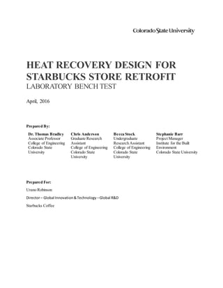 HEAT RECOVERY DESIGN FOR
STARBUCKS STORE RETROFIT
LABORATORY BENCH TEST
April, 2016
Prepared By:
Dr. Thomas Bradley
Associate Professor
College of Engineering
Colorado State
University
Chris Anderson
Graduate Research
Assistant
College of Engineering
Colorado State
University
Becca Stock
Undergraduate
Research Assistant
College of Engineering
Colorado State
University
Stephanie Barr
Project Manager
Institute for the Built
Environment
Colorado State University
Prepared For:
Urano Robinson
Director– Global Innovation&Technology –Global R&D
Starbucks Coffee
 