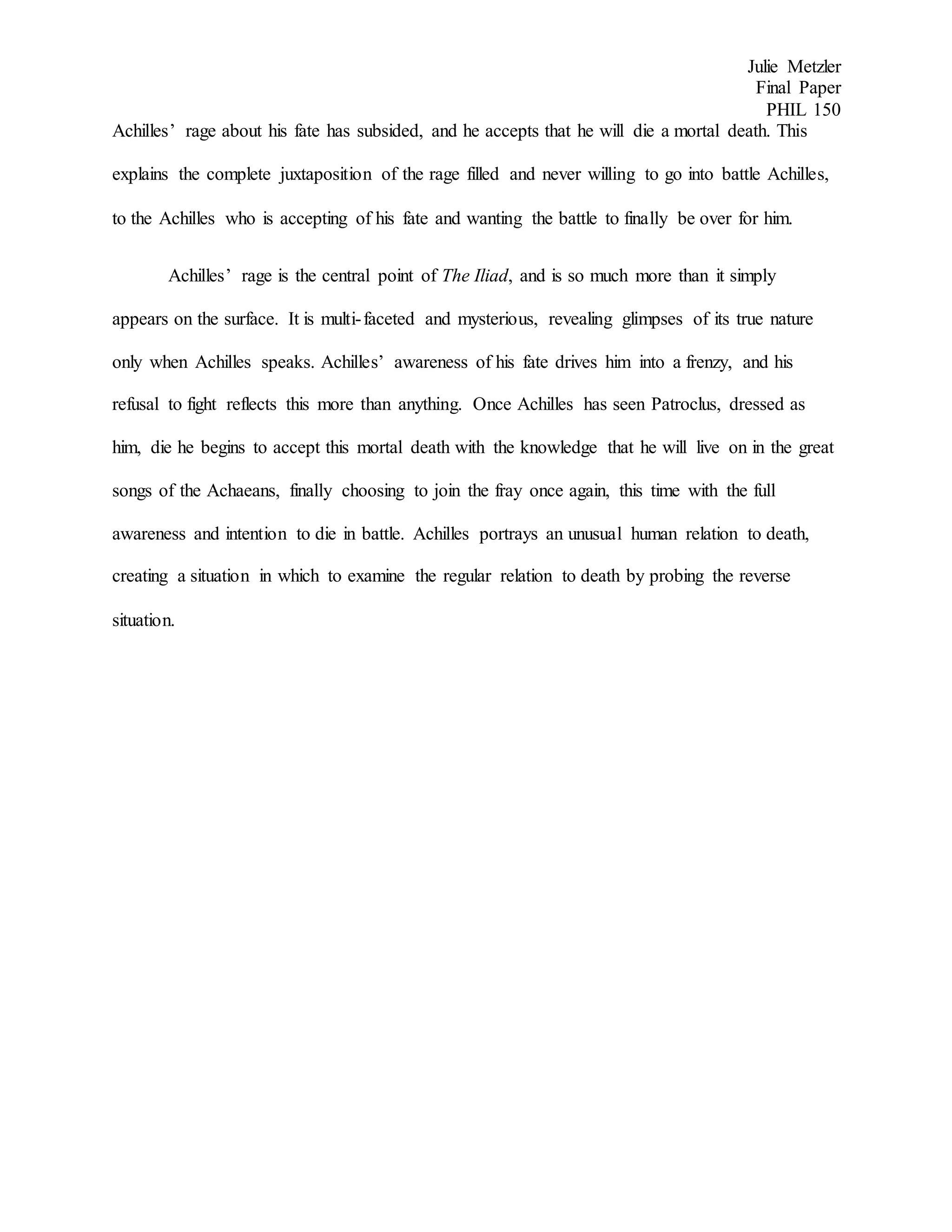 Julie Metzler
Final Paper
PHIL 150
Achilles’ rage about his fate has subsided, and he accepts that he will die a mortal death. This
explains the complete juxtaposition of the rage filled and never willing to go into battle Achilles,
to the Achilles who is accepting of his fate and wanting the battle to finally be over for him.
Achilles’ rage is the central point of The Iliad, and is so much more than it simply
appears on the surface. It is multi-faceted and mysterious, revealing glimpses of its true nature
only when Achilles speaks. Achilles’ awareness of his fate drives him into a frenzy, and his
refusal to fight reflects this more than anything. Once Achilles has seen Patroclus, dressed as
him, die he begins to accept this mortal death with the knowledge that he will live on in the great
songs of the Achaeans, finally choosing to join the fray once again, this time with the full
awareness and intention to die in battle. Achilles portrays an unusual human relation to death,
creating a situation in which to examine the regular relation to death by probing the reverse
situation.
 