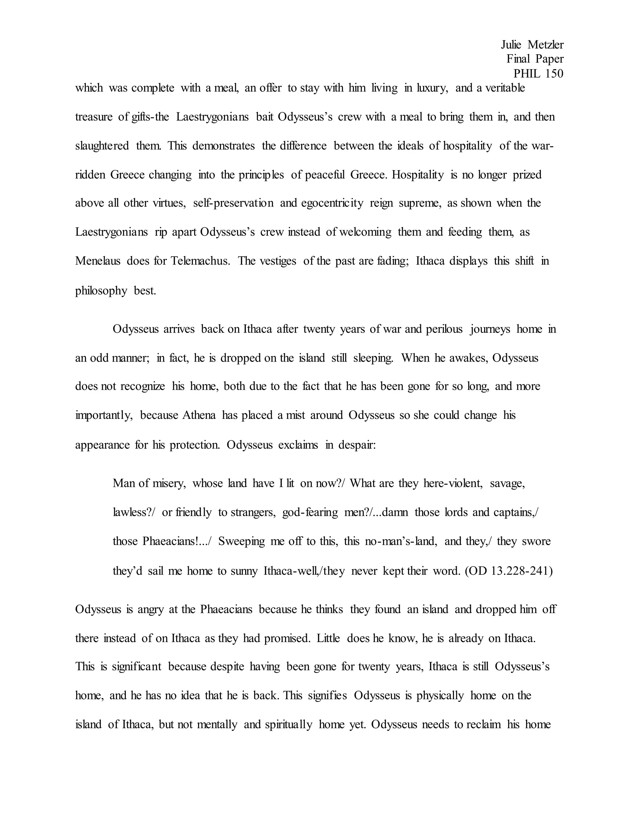 Julie Metzler
Final Paper
PHIL 150
which was complete with a meal, an offer to stay with him living in luxury, and a veritable
treasure of gifts-the Laestrygonians bait Odysseus’s crew with a meal to bring them in, and then
slaughtered them. This demonstrates the difference between the ideals of hospitality of the war-
ridden Greece changing into the principles of peaceful Greece. Hospitality is no longer prized
above all other virtues, self-preservation and egocentricity reign supreme, as shown when the
Laestrygonians rip apart Odysseus’s crew instead of welcoming them and feeding them, as
Menelaus does for Telemachus. The vestiges of the past are fading; Ithaca displays this shift in
philosophy best.
Odysseus arrives back on Ithaca after twenty years of war and perilous journeys home in
an odd manner; in fact, he is dropped on the island still sleeping. When he awakes, Odysseus
does not recognize his home, both due to the fact that he has been gone for so long, and more
importantly, because Athena has placed a mist around Odysseus so she could change his
appearance for his protection. Odysseus exclaims in despair:
Man of misery, whose land have I lit on now?/ What are they here-violent, savage,
lawless?/ or friendly to strangers, god-fearing men?/...damn those lords and captains,/
those Phaeacians!.../ Sweeping me off to this, this no-man’s-land, and they,/ they swore
they’d sail me home to sunny Ithaca-well,/they never kept their word. (OD 13.228-241)
Odysseus is angry at the Phaeacians because he thinks they found an island and dropped him off
there instead of on Ithaca as they had promised. Little does he know, he is already on Ithaca.
This is significant because despite having been gone for twenty years, Ithaca is still Odysseus’s
home, and he has no idea that he is back. This signifies Odysseus is physically home on the
island of Ithaca, but not mentally and spiritually home yet. Odysseus needs to reclaim his home
 
