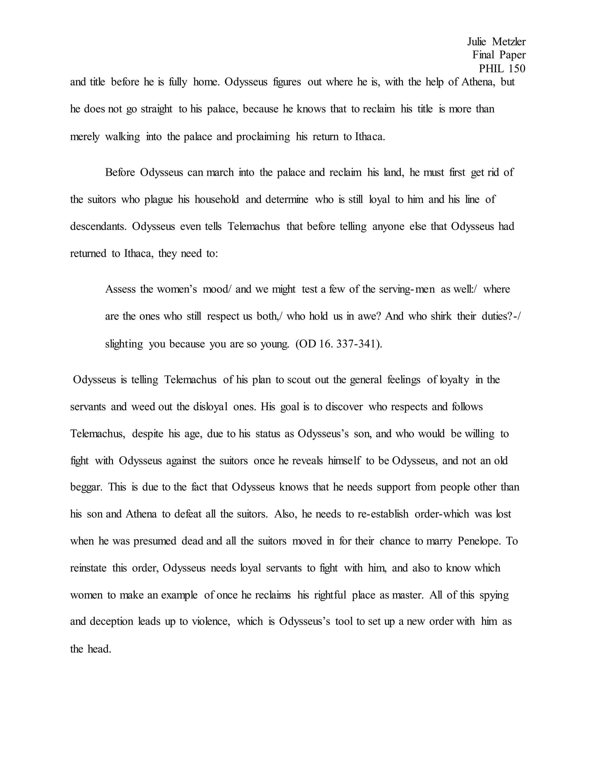 Julie Metzler
Final Paper
PHIL 150
and title before he is fully home. Odysseus figures out where he is, with the help of Athena, but
he does not go straight to his palace, because he knows that to reclaim his title is more than
merely walking into the palace and proclaiming his return to Ithaca.
Before Odysseus can march into the palace and reclaim his land, he must first get rid of
the suitors who plague his household and determine who is still loyal to him and his line of
descendants. Odysseus even tells Telemachus that before telling anyone else that Odysseus had
returned to Ithaca, they need to:
Assess the women’s mood/ and we might test a few of the serving-men as well:/ where
are the ones who still respect us both,/ who hold us in awe? And who shirk their duties?-/
slighting you because you are so young. (OD 16. 337-341).
Odysseus is telling Telemachus of his plan to scout out the general feelings of loyalty in the
servants and weed out the disloyal ones. His goal is to discover who respects and follows
Telemachus, despite his age, due to his status as Odysseus’s son, and who would be willing to
fight with Odysseus against the suitors once he reveals himself to be Odysseus, and not an old
beggar. This is due to the fact that Odysseus knows that he needs support from people other than
his son and Athena to defeat all the suitors. Also, he needs to re-establish order-which was lost
when he was presumed dead and all the suitors moved in for their chance to marry Penelope. To
reinstate this order, Odysseus needs loyal servants to fight with him, and also to know which
women to make an example of once he reclaims his rightful place as master. All of this spying
and deception leads up to violence, which is Odysseus’s tool to set up a new order with him as
the head.
 