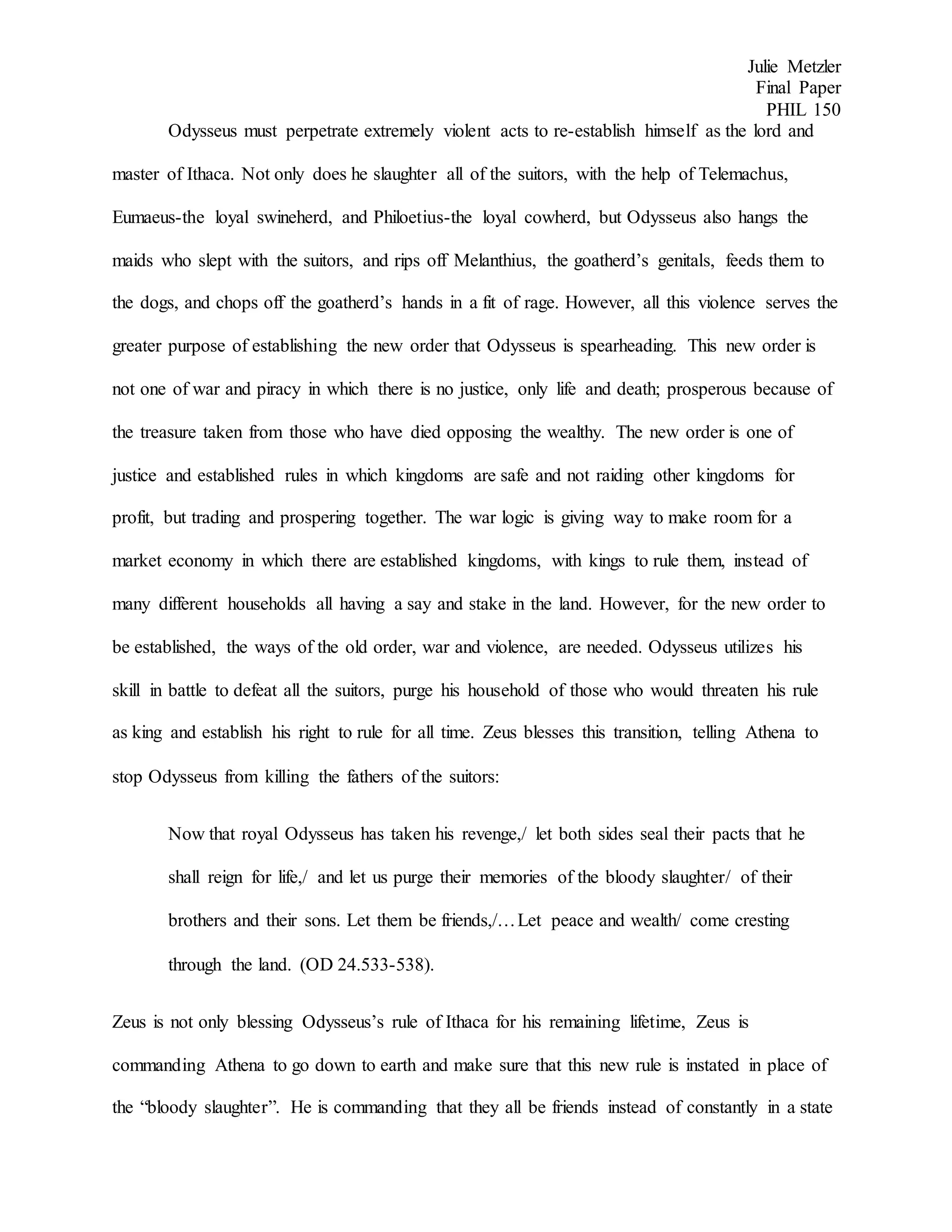 Julie Metzler
Final Paper
PHIL 150
Odysseus must perpetrate extremely violent acts to re-establish himself as the lord and
master of Ithaca. Not only does he slaughter all of the suitors, with the help of Telemachus,
Eumaeus-the loyal swineherd, and Philoetius-the loyal cowherd, but Odysseus also hangs the
maids who slept with the suitors, and rips off Melanthius, the goatherd’s genitals, feeds them to
the dogs, and chops off the goatherd’s hands in a fit of rage. However, all this violence serves the
greater purpose of establishing the new order that Odysseus is spearheading. This new order is
not one of war and piracy in which there is no justice, only life and death; prosperous because of
the treasure taken from those who have died opposing the wealthy. The new order is one of
justice and established rules in which kingdoms are safe and not raiding other kingdoms for
profit, but trading and prospering together. The war logic is giving way to make room for a
market economy in which there are established kingdoms, with kings to rule them, instead of
many different households all having a say and stake in the land. However, for the new order to
be established, the ways of the old order, war and violence, are needed. Odysseus utilizes his
skill in battle to defeat all the suitors, purge his household of those who would threaten his rule
as king and establish his right to rule for all time. Zeus blesses this transition, telling Athena to
stop Odysseus from killing the fathers of the suitors:
Now that royal Odysseus has taken his revenge,/ let both sides seal their pacts that he
shall reign for life,/ and let us purge their memories of the bloody slaughter/ of their
brothers and their sons. Let them be friends,/…Let peace and wealth/ come cresting
through the land. (OD 24.533-538).
Zeus is not only blessing Odysseus’s rule of Ithaca for his remaining lifetime, Zeus is
commanding Athena to go down to earth and make sure that this new rule is instated in place of
the “bloody slaughter”. He is commanding that they all be friends instead of constantly in a state
 