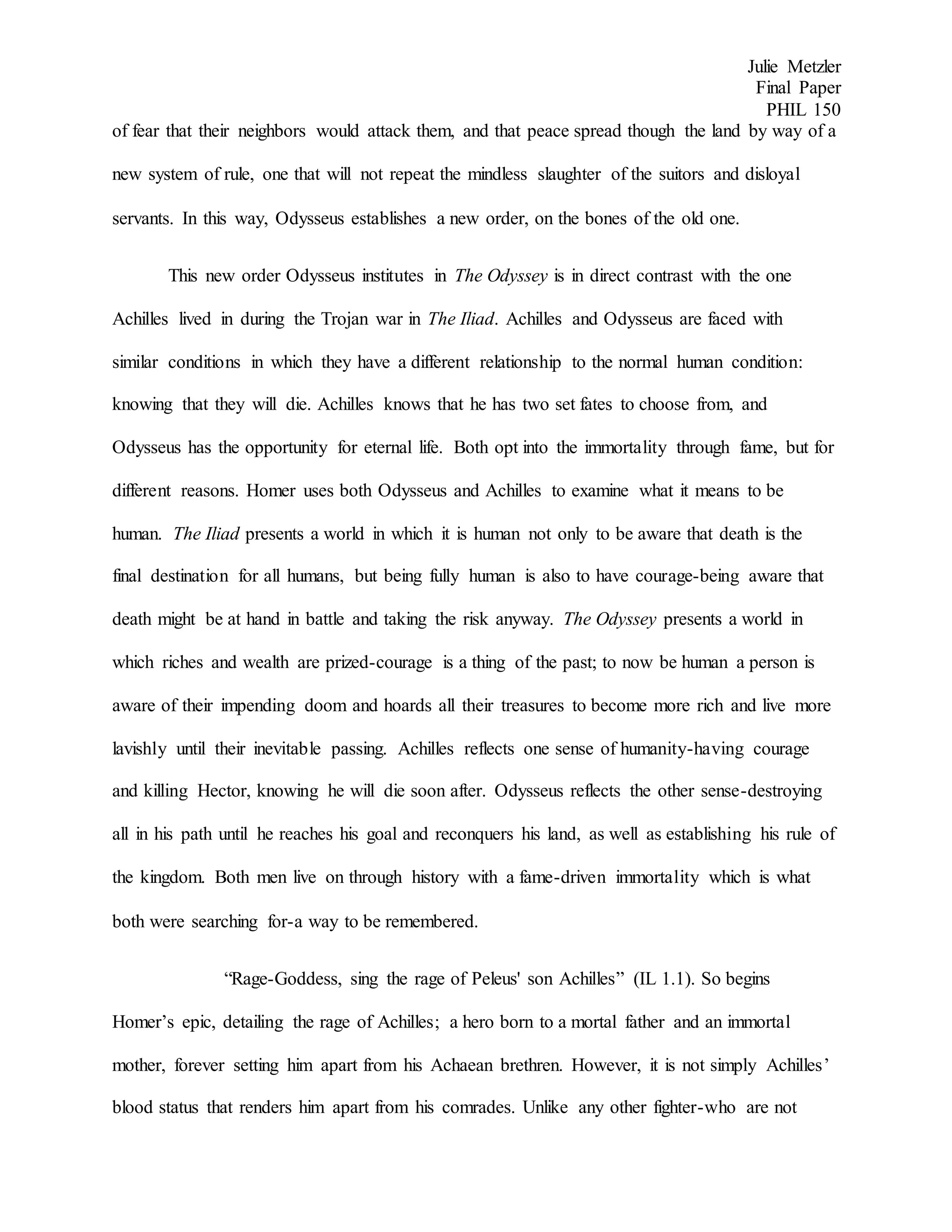 Julie Metzler
Final Paper
PHIL 150
of fear that their neighbors would attack them, and that peace spread though the land by way of a
new system of rule, one that will not repeat the mindless slaughter of the suitors and disloyal
servants. In this way, Odysseus establishes a new order, on the bones of the old one.
This new order Odysseus institutes in The Odyssey is in direct contrast with the one
Achilles lived in during the Trojan war in The Iliad. Achilles and Odysseus are faced with
similar conditions in which they have a different relationship to the normal human condition:
knowing that they will die. Achilles knows that he has two set fates to choose from, and
Odysseus has the opportunity for eternal life. Both opt into the immortality through fame, but for
different reasons. Homer uses both Odysseus and Achilles to examine what it means to be
human. The Iliad presents a world in which it is human not only to be aware that death is the
final destination for all humans, but being fully human is also to have courage-being aware that
death might be at hand in battle and taking the risk anyway. The Odyssey presents a world in
which riches and wealth are prized-courage is a thing of the past; to now be human a person is
aware of their impending doom and hoards all their treasures to become more rich and live more
lavishly until their inevitable passing. Achilles reflects one sense of humanity-having courage
and killing Hector, knowing he will die soon after. Odysseus reflects the other sense-destroying
all in his path until he reaches his goal and reconquers his land, as well as establishing his rule of
the kingdom. Both men live on through history with a fame-driven immortality which is what
both were searching for-a way to be remembered.
“Rage-Goddess, sing the rage of Peleus' son Achilles” (IL 1.1). So begins
Homer’s epic, detailing the rage of Achilles; a hero born to a mortal father and an immortal
mother, forever setting him apart from his Achaean brethren. However, it is not simply Achilles’
blood status that renders him apart from his comrades. Unlike any other fighter-who are not
 